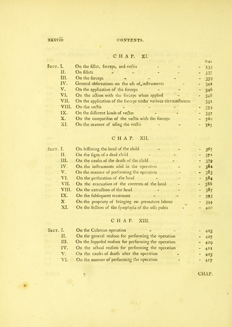 CHAP. Xf. Page Sect. I. Oil the fillet, forceps, and vedfis - - “333 II. On fillets - - 337 III. On the forceps - - - ~ 339 IV. General obfervations on the ufe of,inftruments - - 34a V. On the application of the forceps - 346 VI. On the addion with the forceps when applied - - 348 VII. On the application of the forceps under various circumftances 352 VIII. On the vedtis - - - “354 IX. On the different kinds of vedtes - 357 X. On the comparifon of the vedtis with the forceps - 360 XI. On the manner of ufing the vedtis - 363 CHAP. XII. Sect. I. On leffening the head of the child - 367 II. On the figns of a dead child - 372 III. On the caufes of the death of the child - - 379 IV. On the inflruments ufed in the operation - - 382 V. On the manner of performing the operation - - 383 VI. On the perforation of the head - ~ 384 VII. On the evacuation of the contents of the head - - 386 VIII. On the extradition of the head - - - 387 IX. On the fubfequent treatment - 393 X. On the propriety of bringing on premature labour - 394 XI. On the fedtion of the fymphyfis of the offa pubis - - 40c CHAP. XIII. Sect. I. On the Cefarean operation - 405 II. On the general reafons for performing the operation - 407 III. On the fuppofed reafons for performing the operation - 409 IV. On the adtual reafons for performing the operation - 411 V. On the caufes of death after the operation - - 413 VI. On the manner of performing the operation - - 417