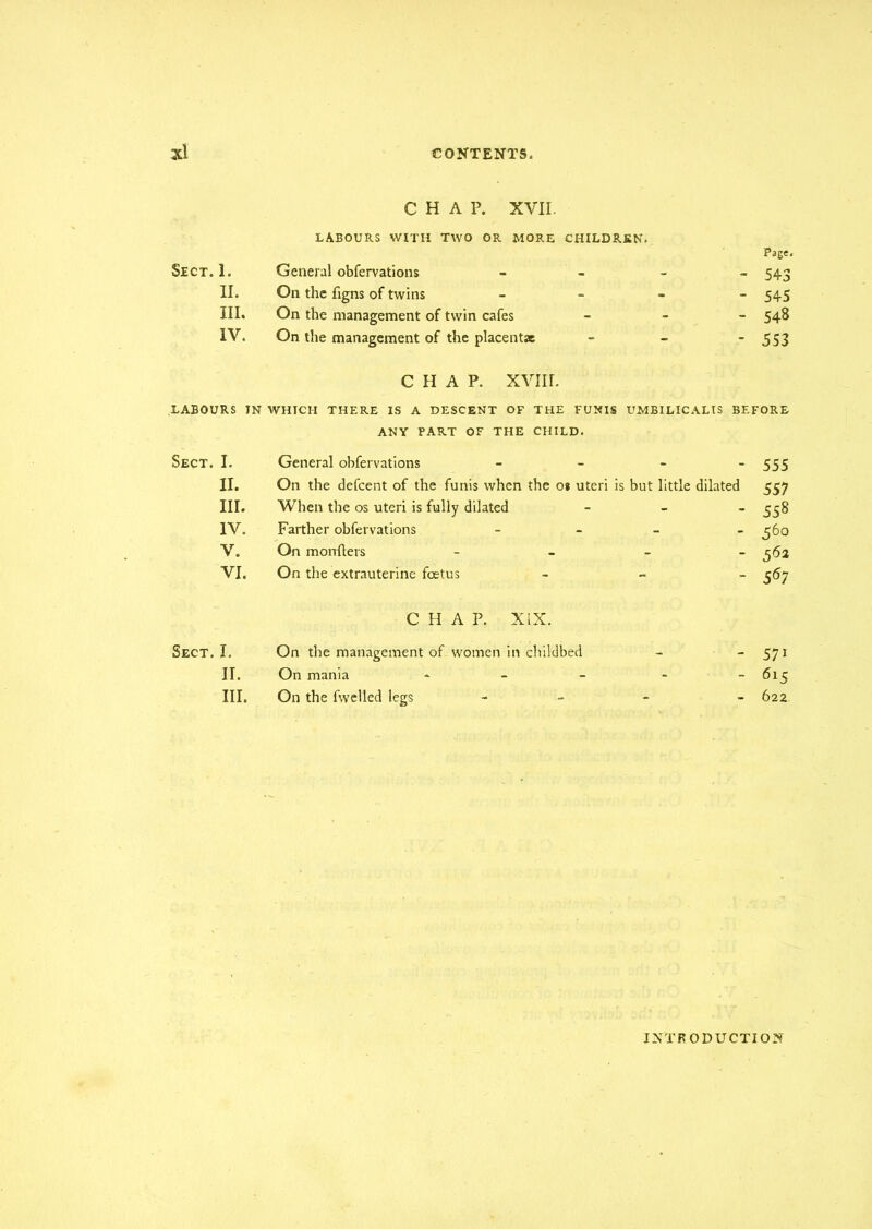 Sect. 1. II. III. IV. CHAP. XVII. LABOURS WITH TWO OR MORE CHILDREN. Page. General obfervations - 543 On the figns of twins - 545 On the management of twin cafes - 548 On the management of the placentas - - - 5S3 CHAP. XVII r. LABOURS TN WHICH THERE IS A DESCENT OF THE FUNIS UMBILICALIS BEFORE Sect. I. II. III. IV. V. VI. ANY PART OF THE CHILD. General obfervations - - - - 555 On the defcent of the funis when the os uteri is but little dilated 557 When the os uteri is fully dilated - 558 Farther obfervations - 360 On monfters - - - - 362 On the extrauterine foetus - 367 Sect.I. II. III. CHAP. XIX. On the management of women in childbed - - 571 On mania - - - - -615 On the fwelled legs - - - - 622 INTRODUCTION