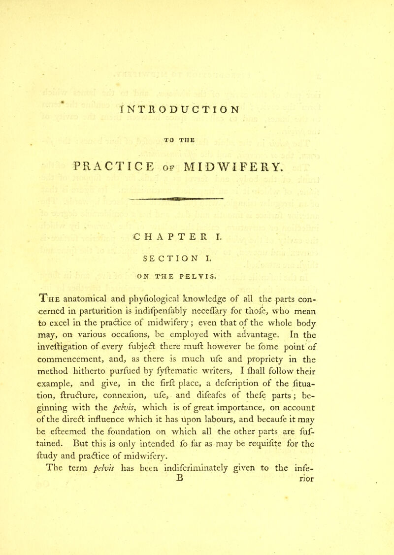 TO THE PRACTICE of MIDWIFERY. CHAPTER L SECTION I. ON THE PELVIS. The anatomical and phyfiological knowledge of all the parts con- cerned in parturition is indifpenfably neceffary for thofe, who mean to excel in the practice of midwifery ; even that of the whole body may, on various occafions, be employed with advantage. In the inveftigation of every fubjed; there muff however be fome point of commencement, and, as there is much ufe and propriety in the method hitherto purfued by fyftematic writers, I fhall follow their example, and give, in the firfl place, a defcription of the fitua- tion, ftrudture, connexion, ufe, and difeafes of thefe parts; be- ginning with the pelvis, which is of great importance, on account of the direct influence which it has upon labours, and becaufe it may be efteemed the foundation on which all -the other parts are fuf- tained. But this is only intended fo far as may be requifite for the fludy and pra<flice of midwifery. The term pelvis has been indifcriminately given to the infe- B rior