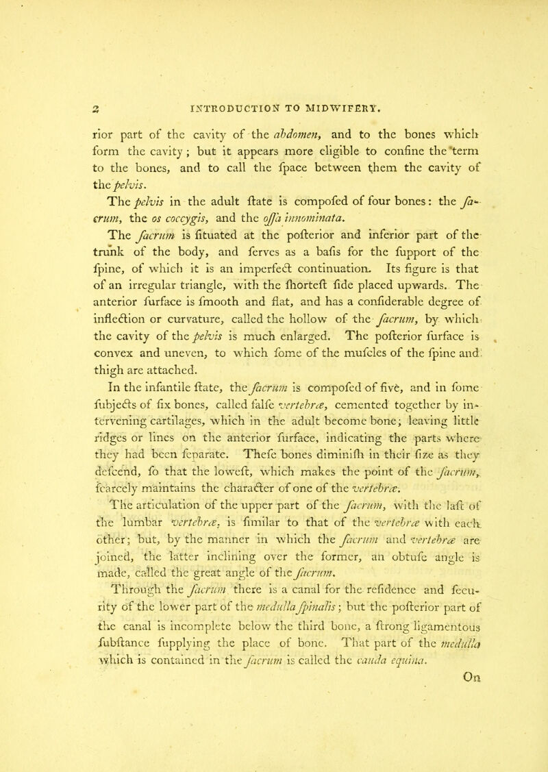 rior part of the cavity of the abdomen, and to the bones which form the cavity ; but it appears more eligible to confine the term to the bones, and to call the fpace between them the cavity of the pelvis. The pelvis in the adult ftate is compofed of four bones: the fa* crum, the os coccygis, and the of a inmminata. The facrum is fituated at the polberior and inferior part of the trunk of the body, and ferves as a bafis for the fupport of the fpine, of which it is an imperfedt continuation. Its figure is that of an irregular triangle, with the fhortefi: fide placed upwards. The anterior furface is fmooth and flat, and has a considerable degree of inflection or curvature, called the hollow of the facrum, by which the cavity of the pelvis is much enlarged. The pofterior furface is convex and uneven, to which fome of the mufcles of the fpine and: thigh are attached. In the infantile ftate, the facrum is compofed of five, and in fome fiubjedls of fix bones, called falfe vertebra, cemented together by in- tervening cartilages, which in the adult become bone; leaving little ridges or lines on the anterior furface, indicating the parts where they had been feparate. Thefe bones diminifh in their fize as they defeend, fo that the lowed:, which makes the point of the facrum, fcarcely maintains the character of one of the vertebra. The articulation of the upper part of the facrum, with the lafl of the lumbar vertebra, is fimilar to that of the vertebra with each, other; but, by the manner in which the facrum and vertebra are joined, the latter inclining over the former, an obtufe angle is made, called the great angle of the facrum. Through the facrum there is a canal for the refidence and fecu- rity of the lower part of the medulla fpinalis; but the pofterior part of the canal is incomplete below the third bone, a flrong ligamentous fubflance fupplying the place of bone. That part of the medulla which is contained in the facrum is called the cauda equina. On