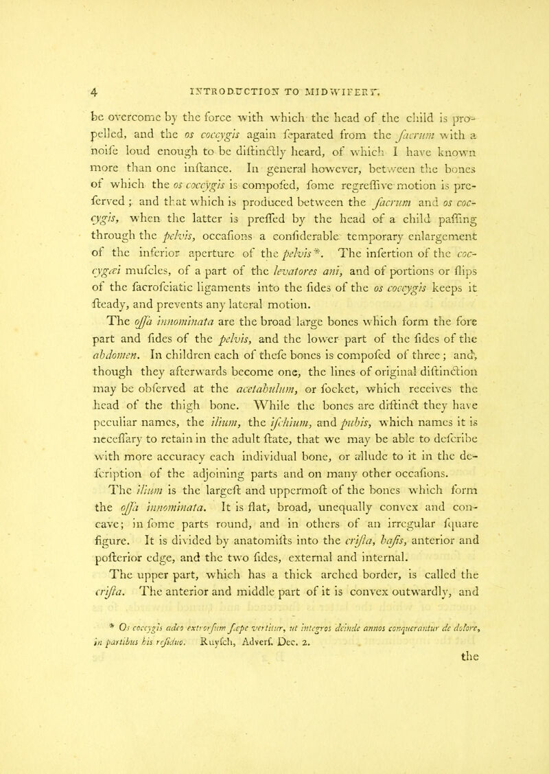 be overcome by the force with which the head of the child is pro- pelled, and the os coccygis again feparated from the facrum with a noife loud enough to be dillinclly heard, of which I have known, more than one inftance. In general however, between the bones oi which the os coccygis is compofed, fome regreffive motion is pre- ferved ; and that which is produced between the facrum and os coc- cygis, when the latter is preffed by the head of a child paffing through the pelvis, occafions a eonfiderable: temporary enlargement of the inferior aperture of the pelvis *. The infertion of the coc- cygcci mufcles, of a part of the levatores ani, and of portions or flips ot the facrofciatic ligaments into the fides of the os coccygis keeps it fleady, and prevents any lateral motion. The ojjii innominata are the broad large bones which form the fore part and fides of the pelvis, and the lower part of the fides of the abdomen. In children each of thefe bones is compofed of three ; and', though they afterwards become one, the lines of original diftinbtion may be obferved at the acetabulum, or focket, which receives the head of the thigh bone. While the bones are drftindt they have peculiar names, the ilium, the ifehium, and pubis, w hich names it is necefiary to retain in the adult hate, that we may be able to deferibe with more accuracy each individual bone, or allude to it in the de- feription of the adjoining parts and on many other occafions. The ilium is the largdl and uppermoft of the bones w hich form the ojja innominata. It is flat, broad, unequally convex and con- cave; in fome parts round, and in others of an irregular fquare figure. It is divided by anatomifts into the crifta, bajis, anterior and pofterior edge, and the two fides, external and internal. The upper part, which has a thick arched border, is called the crifta. The anterior and middle part of it is convex outwTardlv, and * Os coccygis adeo extrorfum fepe vertitur, lit integros delude annos couqiicrantur de dotorc, in partibus his rejiduo. Ruyfch, Advert. Dee. 2. the