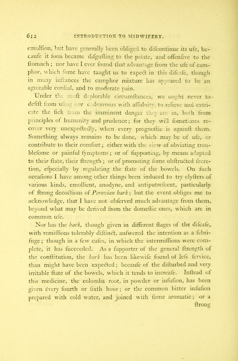 cmulfion, but have generally been obliged to difcontinue its ufe, be- caufe it loon became difgufting to the palate, and offendve to the ftomach ; nor have I ever found that advantage from the ufe of cam- phor, which fome have taught us to expect in this difeafe, though in many inftances the camphor mixture has appeared to be an agreeable cordial, and to moderate pain. Under the moft deplorable circumftances, we ought never to defift from uftng bur <, . deavours with afliduity, to relieve and extri- cate the fick from the imminent danger they are in, both from principles of humanity and prudence; for they will fometlmes re- cover very unexpectedly, when every prognollic is againft them. Something always remains to be done, which may be of ufe, or contribute to their comfort; either with the view of obviating trou- blefome or painlul fymptoms ; or of fupportmg, by means adapted to their {fate, their ftrength ; or of promoting fome obftrufted fecre- tion, efpecially by regulating the ftate of the bowels. On fucli occafions I have among other things been induced to try clylters of various kinds, emollient, anodyne, and antiputrefeent, particularly of ftrong decodlions of Peruvian bark; but the event obliges me to acknowledge, that I have not obferved much advantage from them, beyond what may be derived from the domeftic ones, which are in. common ufe. Nor has the bark, though given in different ftages of the difeafe,. with remiftions tolerably diftinCf, anfwered the intention as a lebri- fuge; though in a few cafes, in which the intermiffions were com- plete, it has fucceeded. As a fupporter of the general ftrength of the conftitution, the bark has been likewife found of lefs fervice, than might have been expeCted; becaufe of the difturbed and very irritable ftate of the bow'els, which it tends to increafe. Inftead of this medicine, the colomba root, in powder or infufton, has been given every fourth or fixth hour; or the common bitter infufton prepared wftth cold water, and joined with fome aromatic; or a ftrong
