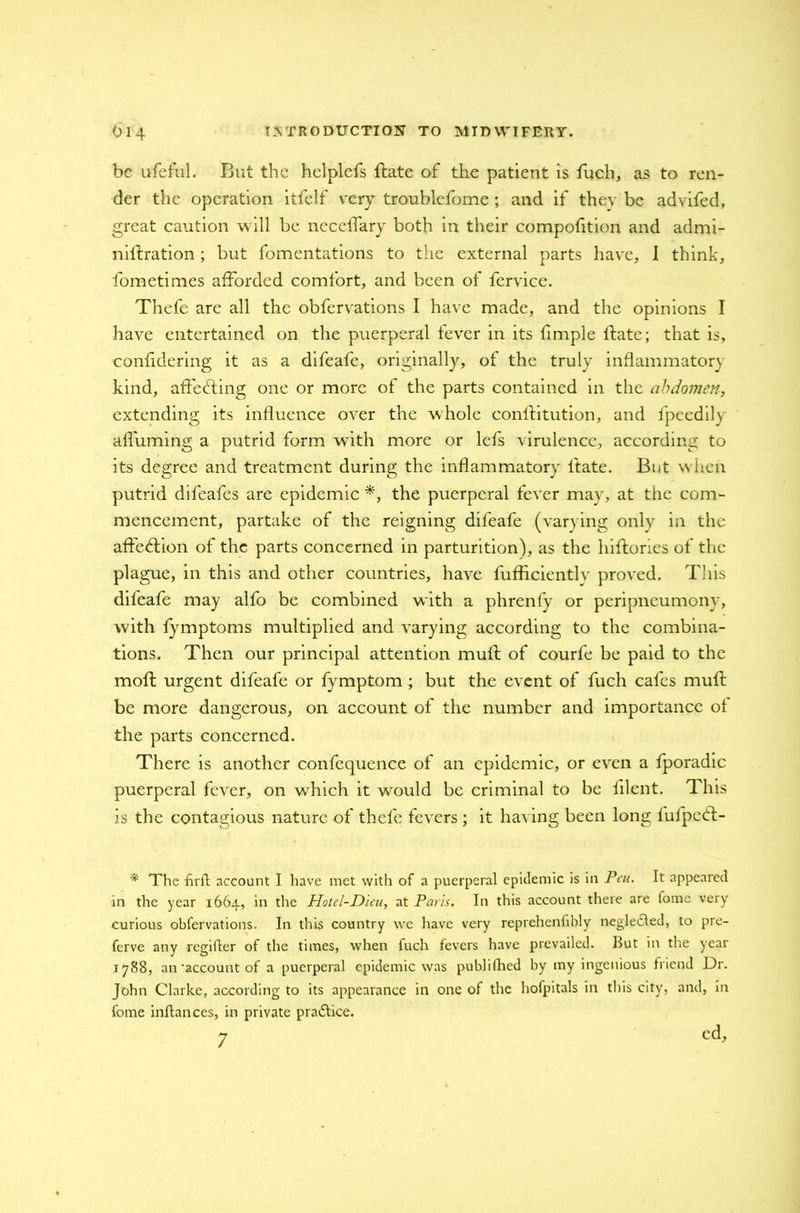 be useful. But the hclplefs ftate of the patient is fuch, as to ren- der the operation itfelf very troublefome ; and if they be advifed, great caution will be neceffary both in their compofition and admi- nillration; but fomentations to the external parts have, I think, fometimes afforded comfort, and been of fervice. Thefe are all the obfervations I have made, and the opinions I have entertained on the puerperal fever in its fimple Hate; that is, confidering it as a difeafe, originally, of the truly inflammatory kind, affecting one or more of the parts contained in the abdomen, extending its influence over the whole conftitution, and fpeedily afl'uming a putrid form with more or lefs virulence, according to its degree and treatment during the inflammatory ltate. But when putrid difeafes are epidemic *, the puerperal fever may, at the com- mencement, partake of the reigning difeafe (varying only in the affection of the parts concerned in parturition), as the hiftories of the plague, in this and other countries, have fufficiently proved. This difeafe may alfo be combined with a phrenfy or peripneumony, with fymptoms multiplied and varying according to the combina- tions. Then our principal attention muff of courfe be paid to the moll urgent difeafe or fymptom ; but the event of fuch cafes muff be more dangerous, on account of the number and importance of the parts concerned. There is another confcquence of an epidemic, or even a fporadic puerperal fever, on which it would be criminal to be iilent. This is the contagious nature of thefe fevers; it having been long lufpctfl- * The firft account I have met with of a puerperal epidemic is in Pen. It appeared in the year 1664, in the Hotcl-Dicu, at Paris. In this account there are fome very curious obfervations. In this country we have very reprehenfibly negletfled, to pre- ferve any regifter of the times, when fuch fevers have prevailed. But in the year 1788, an‘account of a puerperal epidemic was publifhed by my ingenious friend Dr. John Clarke, according to its appearance in one of the hofpitals in this city, and, In fome inflances, in private praiflice. 7 cd.