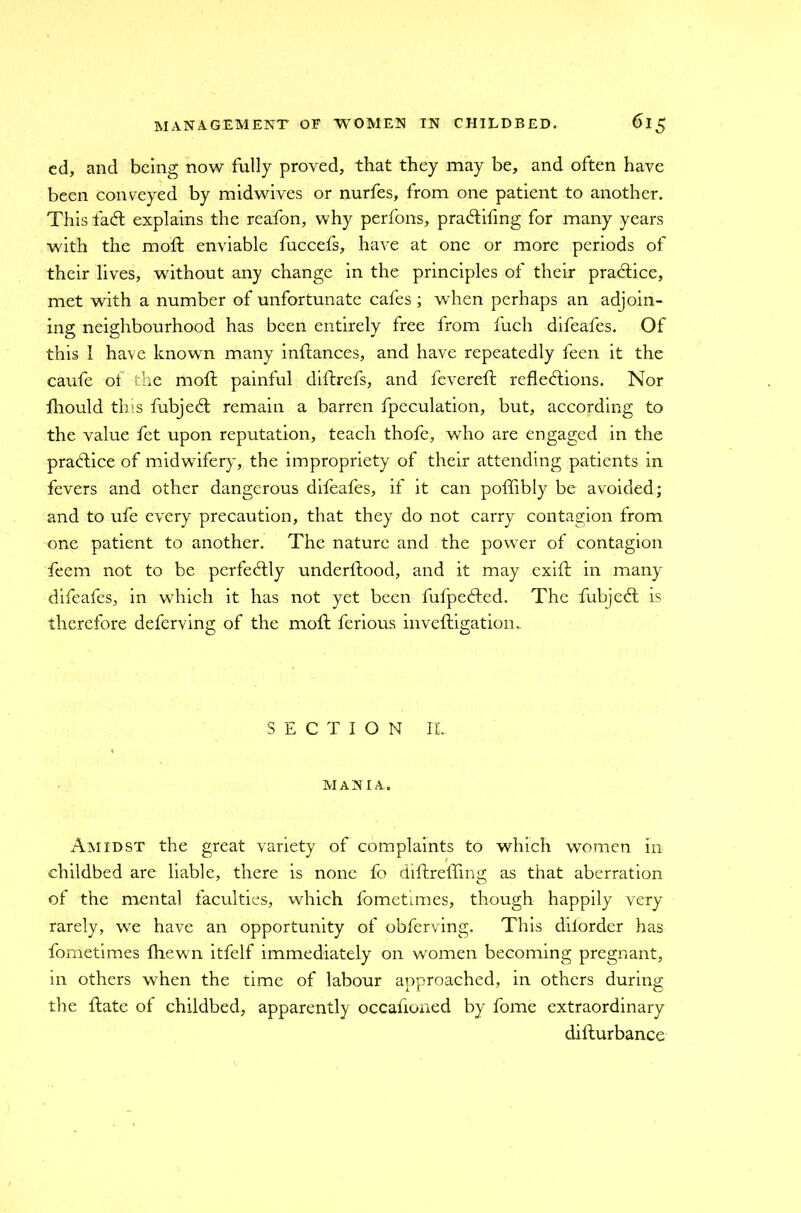 ed, and being now fully proved, that they may be, and often have been conveyed by midwives or nurfes, from one patient to another. This faCl explains the reafon, why perfons, praCtifmg for many years with the moft enviable fuccefs, have at one or more periods of their lives, without any change in the principles of their practice, met with a number of unfortunate cafes ; when perhaps an adjoin- ing neighbourhood has been entirely tree from fuch difeafes. Of this 1 have known many inftances, and have repeatedly feen it the caufe of the moft painful diftrefs, and fevereft reflections. Nor fhould this fubjeCl remain a barren fpeculation, but, according to the value fet upon reputation, teach thofe, who are engaged in the praCtice of midwifery, the impropriety of their attending patients in fevers and other dangerous difeafes, if it can poffibly be avoided; and to ufe every precaution, that they do not carry contagion from one patient to another. The nature and the power of contagion feem not to be perfectly underttood, and it may exift in many difeafes, in which it has not yet been fufpeCted. The fubjeCt is therefore deferving of the moft ferious inveftigation.. SECTION II.. MANIA. Amidst the great variety of complaints to which women in childbed are liable, there is none fo dittreffing as that aberration of the mental faculties, which fometimes, though happily very rarely, we have an opportunity of obferving. This dilorder has fometimes fhewn itfelf immediately on women becoming pregnant, in others when the time of labour approached, in others during the {late of childbed, apparently occafioned by fome extraordinary difturbance