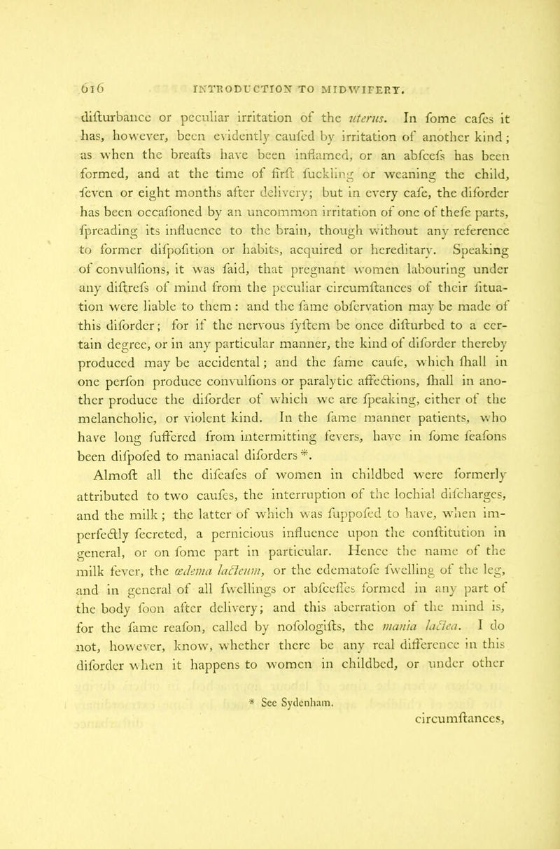 difturbancc or peculiar irritation of the uterus. In fome cafes it has, however, been evidently caufed by irritation of another kind; as when the breafts have been inflamed, or an abfeefs has been formed, and at the time of fTrfk fuckling or weaning the child, feven or eight months after delivery; but in every cafe, the difordcr has been occafioned by an uncommon irritation of one of thefe parts, fpreading its influence to the brain, though without any reference to former difpofltion or habits, acquired or hereditary. Speaking ol convulfions, it was faid, that pregnant women labouring under any diflrefs of mind from the peculiar circumftances of their fitua- tion were liable to them: and the fame obfervation may be made oi this diforder; for if the nervous fyftem be once difturbed to a cer- tain degree, or in any particular manner, the kind of diforder thereby produced may be accidental; and the fame caufe, which iliall in one perfon produce convulfions or paralytic aide diions, fhall in ano- ther produce the difordcr of which wc are fpeaking, cither of the melancholic, or violent kind. In the fame manner patients, who have long fuffered from intermitting fevers, have in fome feafons been difpofed to maniacal diforders*. Almoft all the difeafes of women in childbed were formerly attributed to two caufes, the interruption of the lochial difeharges, and the milk ; the latter of which was fuppofed to have, when im- perfectly fccreted, a pernicious influence upon the conftitution in general, or on fome part in particular. Hence the name of the milk fever, the oedema lacleurn, or the edematofe fvvclling of the leg, and in general of all dwellings or abfeefles formed in any part of the body foon after delivery; and this aberration of the mind is, for the fame reafon, called by nofologifts, the mania laciea. I do not, however, know, whether there be any real difference in this diforder when it happens to women in childbed, or under other * See Sydenham. circumftances,