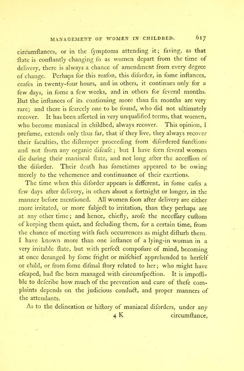 circumftances, or in the fymptoms attending it; having, as that ftate is conftantly changing fo as women depart from the time of delivery, there is always a chance of amendment from every degree of change. Perhaps for this reafon, this diforder, in fome inftances, ceafes in twenty-four hours, and in others, it continues only for a few days, in fome a few weeks, and in others for feveral months. But the inftances of its continuing more than fix months are very rare; and there is fcarcely one to be found, who did not ultimately recover. It has been afterted in very unqualified terms, that women, who become maniacal in childbed, always recover. This opinion, 1 prefume, extends only thus far, that if they live, they always recover their faculties, the diftemper proceeding from difordered functions and not from any organic difeafe ; but I have feen feveral women die during their maniacal ftate, and not long after the acceftion of the diforder. Their death has fometimes appeared to be owing merely to the vehemence and continuance of their exertions. The time when this diforder appears is different, in fome cafes a few days after delivery, in others about a fortnight or longer, in the manner before mentioned. All women foon after delivery are either more irritated, or more fubjedl to irritation, than they perhaps are at any other time; and hence, chiefly, arofe the neceffary cuftom of keeping them quiet, and fecluding them, for a certain time, from the chance of meeting with fuch occurrences as might difturb them. I have known more than one inftance of a lying-in woman in a very irritable ftate, but with perfect compofure of mind, becoming at once deranged by fome fright or mifchief apprehended to herfelf or child, or from fome difmal ftory related to her; who might have efcaped, had fhe been managed with circumfpedlion. It is impofli- ble to defcribe how much of the prevention and cure of thefe com- plaints depends on the judicious conduct, and proper manners of the attendants. As to the delineation or hiltory of maniacal diforders, under any 4 K circumftance,