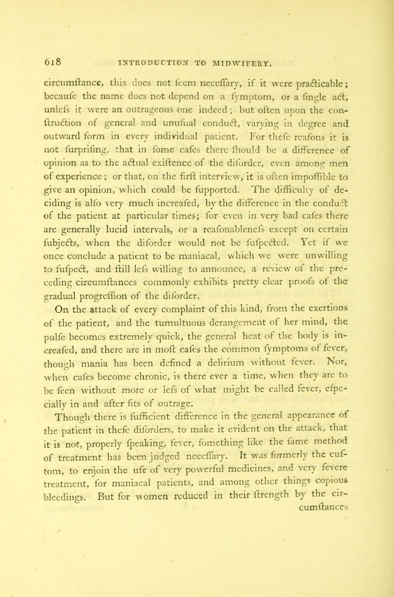 eircumftance, this docs not fccm neceffary, it' it were practicable; becaufe the name does not depend on a fymptom, or a finale a 61, unlefs it were an outrageous one indeed; but often upon the con- ftruCtion of general and unufual conduct, varying in degree and outward form in every individual patient. For thefe reafons it is not furprifmg, that in fome cafes there fhould be a difference of opinion as to the aCtual exiftence of the diforder, even among men of experience ; or that, on the firlt interview, it is often impoffible to give an opinion, which could be fupported. The difficulty of de- ciding is alfo very much increafed, by the difference in the conduff of the patient at particular times; for even in very bad cafes there are generally lucid intervals, or a reafonablenefs except on certain fubjeCls, when the diforder would not be fufpedded. Yet it we once conclude a patient to be maniacal, which wc were unwilling to fufpeCf, and ftill lefs willing to announce, a review ot the pre- ceding circumftances commonly exhibits pretty clear proofs ot the gradual progreffion of the diforder. On the attack of every complaint of this kind, from the exertions of the patient, and the tumultuous derangement ot her mind, the pulfe becomes extremely quick, the general heat of the body is in- creafed, and there are in moft cafes the common tymptoms of fever, thousih mania has been defined a delirium without fever. Nor, O when cafes become chronic, is there ever a time, when they are to be feen without more or lefs of what might be called lever, efpe- cially in and after fits of outrage. Though there is lufficient difference in the general appearance ot the patient in thefe diforders, to make it evident on the attack, that it is not, properly fpeaking, fever, fomething like the fame method of treatment has been judged neceffary. It was formerly the cui- tom, to enjoin the ufe of very powerful medicines, and very fevere treatment, for maniacal patients, and among other things copious bleedings. But for women reduced in their ftrength by the cn- cumffances