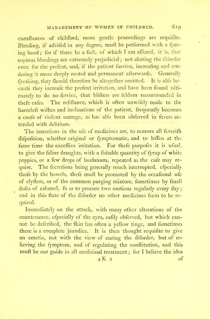 cumftanees of childbed, more gentle proceedings are requifite. Bleeding, if advifed in any degree, muft be performed with a fpar- ing hand; for if there be a fad, of which I am allured, it is, that copious bleedings are extremely prejudicial; not abating the diforder even for the prefent, and, if the patient furvive, increafing and ren- dering it more deeply rooted and permanent afterwards. Generally fpeaking, they fhould therefore be altogether omitted. It is alfo be- caufe they increafe the prefent irritation, and have been found ulti- mately to do no fervice, that blifters are feldom recommended in thele cafes. The refiftance, which is often unwifely made to the harmlefs wifhes and inclinations of the patient, frequently becomes a caufe of violent outrage, as has alfo been obferved in fevers at- tended with delirium. The intentions in the ufe of medicines are, to remove all feverifh difpofition, whether original or fymptomatic, and to lcffen at the fame time the exceffive irritation. For thefe purpoles it is ufual, to give the faline draughts, with a ftiitable quantity of lyrup of white poppies, or a few drops of laudanum, repeated as the cafe may re- quire. The fecretions being generally much interrupted, especially thofe by the bowels, thefe muft be promoted by the occafional ufe of clyfters, or of the common purging mixture, fometimes by fmall dofes of calomel, fo as to procure two motions regularly every day; and in this ftate of the diforder no other medicines feem to be re- Immediately on the attack, with many other alterations of the countenance, cfpecially ol the eyes, eafily obferved, but which can- not be deferibed, the fkin has often a yellow tinge, and fometimes there is a complete jaundice. It is then thought requifite to give an emetic, not with the view of curing the diforder, but of re- lieving the fymptom, and of regulating the conftitution, and this muft be our guide in all medicinal treatment; for I believe the idea