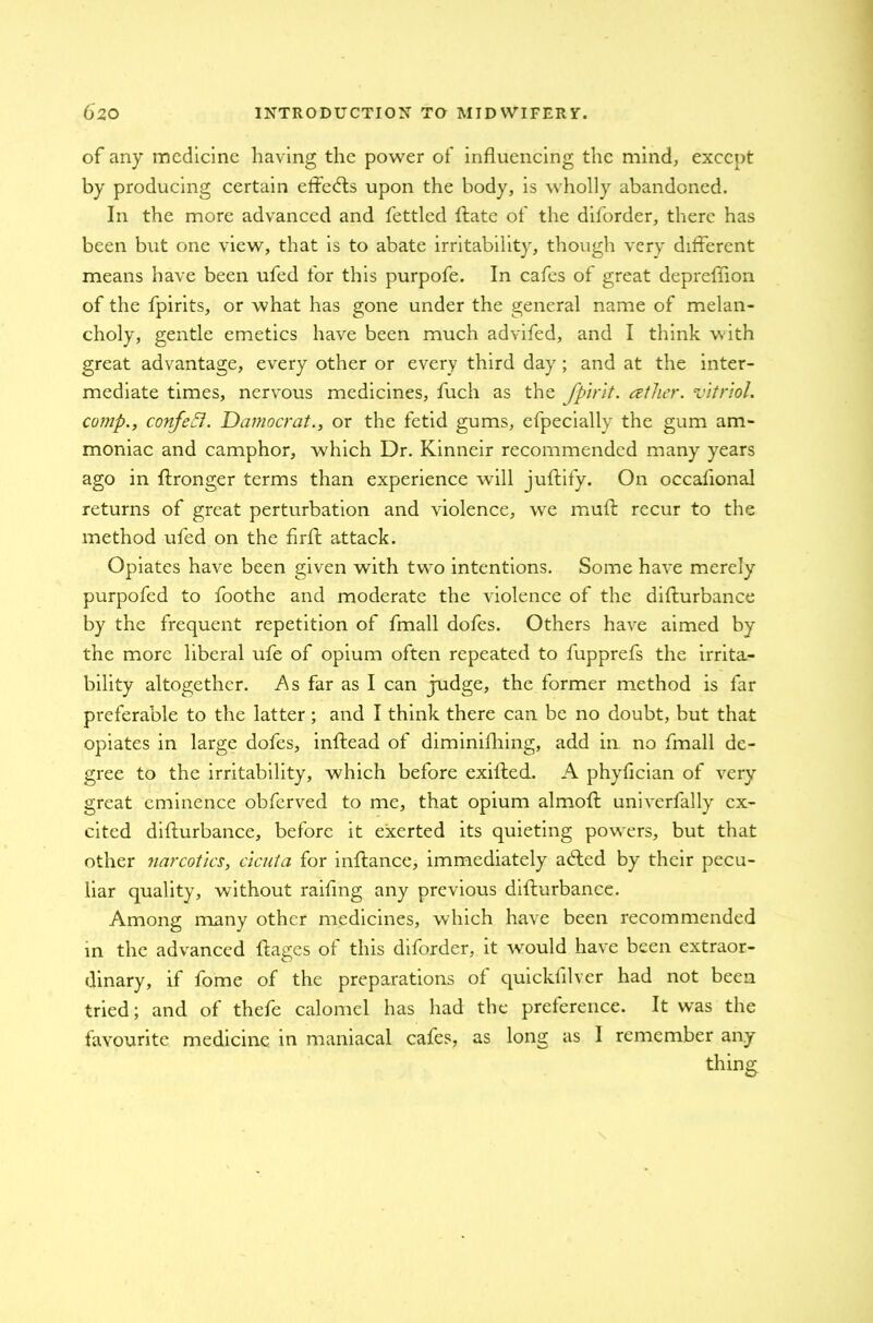 of any medicine having the power of influencing the mind, except by producing certain etfedls upon the body, is wholly abandoned. In the more advanced and fettled Hate of the diforder, there has been but one view, that is to abate irritability, though very different means have been ufed for this purpofe. In cafes of great depreffion of the fpirits, or what has gone under the general name of melan- choly, gentle emetics have been much advifed, and I think with great advantage, every other or every third day ; and at the inter- mediate times, nervous medicines, fuch as the fpirit. ather. vitriol, comp., confetti. Damocrat., or the fetid gums, efpecially the gum am- moniac and camphor, which Dr. Kinneir recommended many years ago in ftronger terms than experience will juftify. On occaflonal returns of great perturbation and violence, we muff: recur to the method ufed on the firft attack. Opiates have been given with two intentions. Some have merely purpofed to foothe and moderate the violence of the difturbance by the frequent repetition of fmall dofes. Others have aimed by the more liberal ufe of opium often repeated to fupprefs the irrita- bility altogether. As far as I can judge, the former method is far preferable to the latter ; and I think there can be no doubt, but that opiates in large dofes, inftead of diminiftiing, add in no fmall de- gree to the irritability, which before exiffed. A phyfician of very great eminence obferved to me, that opium almoft univerfally ex- cited difturbance, before it exerted its quieting powers, but that other narcotics, cicuta for inftance, immediately adled by their pecu- liar quality, without raiftng any previous difturbance. Among many other medicines, which have been recommended in the advanced ftages of this diforder, it would have been extraor- dinary, if fome of the preparations of quicklllver had not been tried; and of thefe calomel has had the preference. It was the favourite medicine in maniacal cafes, as long as I remember any thing