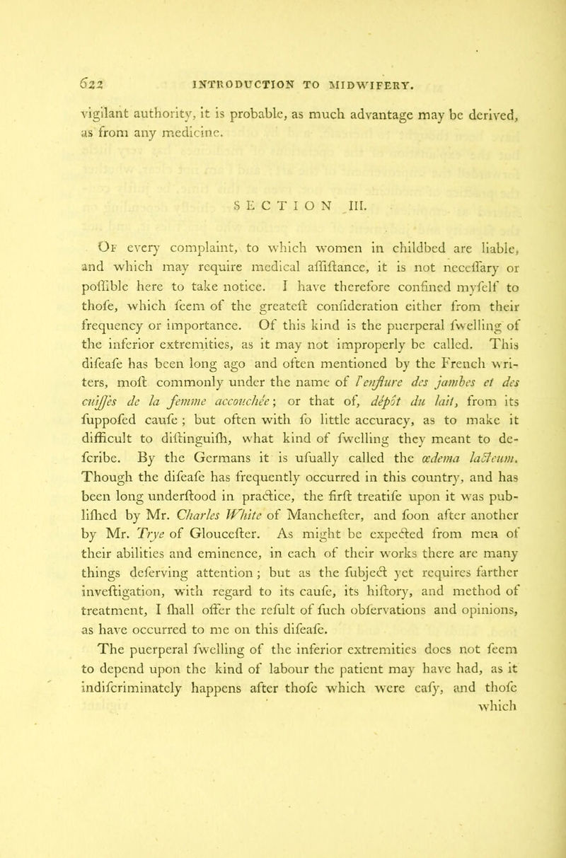vigilant authority, it is probable, as much advantage may be derived, as from any medicine. SECTION III. Of every complaint, to which women in childbed are liable, and which may require medical affiflance, it is not nccclfary or poffible here to take notice. I have therefore confined myfelf to thofe, which feem of the greateft confideration either from their frequency or importance. Of this kind is the puerperal fwelling of the inferior extremities, as it may not improperly be called. This difeafe has been long ago and often mentioned by the French wri- ters, molt commonly under the name of Tenflure des jcimbes et des cuiJJ'es de la femme accouchee; or that of, depot du 1ait, from its fuppofed caufe ; but often with fo little accuracy, as to make it difficult to diftinguifh, what kind of fwelling they meant to de- feribe. By the Germans it is ufually called the oedema laSieum. Though the difeafe has frequently occurred in this country, and has been long underftood in practice, the firft treatife upon it was pub- lished by Mr. Charles White of Manchefter, and foon after another by Mr. Trye of Gloucefter. As might be expected from men of their abilities and eminence, in each of their works there are many things deferring attention; but as the fubject yet requires farther inveftigation, with regard to its caufe, its hiftory, and method of treatment, I ffiall offer the refult of fuch obfervations and opinions, as have occurred to me on this difeafe. The puerperal fwelling of the inferior extremities does not feem to depend upon the kind of labour the patient may have had, as it indiferiminately happens after thofe which were cafy, and thofe which