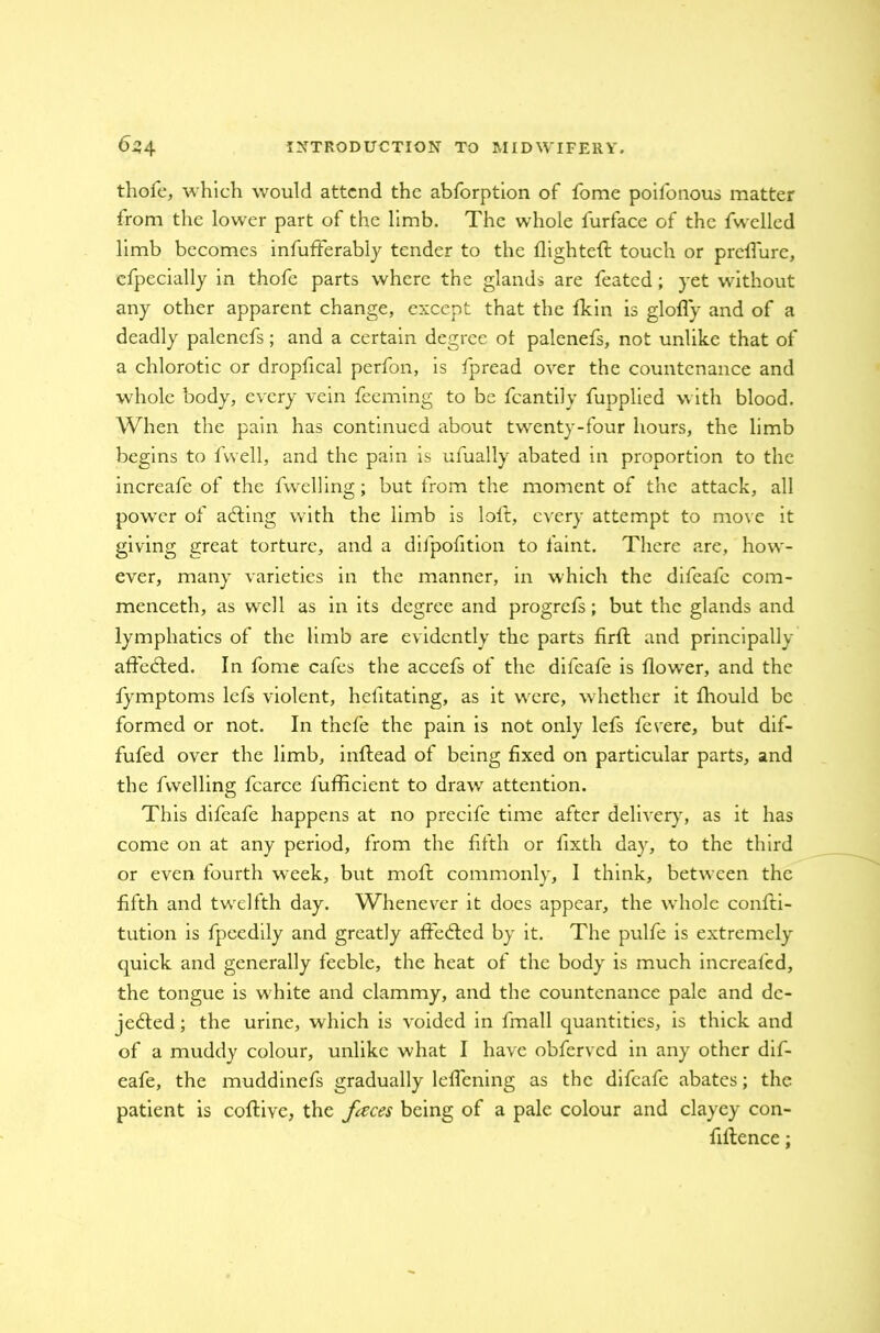 thofe, which would attend the abforption of fome poifonous matter from the lower part of the limb. The whole furface of the fwelled limb becomes infufterabiy tender to the flighted touch or preflure, efpecially in thofe parts where the glands are feated; yet without any other apparent change, except that the flcin is glofly and of a deadly palenefs; and a certain degree of palenefs, not unlike that of a chlorotic or dropfical perfon, is fpread over the countenance and whole body, every vein feeming to be fcantily fupplied with blood. When the pain has continued about twrenty-four hours, the limb begins to fwell, and the pain is ufually abated in proportion to the increafe of the fwelling; but from the moment of the attack, all power of acting with the limb is lolt, every attempt to move it giving great torture, and a difpofition to faint. There are, how- ever, many varieties in the manner, in which the difeafe com- menceth, as well as in its degree and progrefs; but the glands and lymphatics of the limb are evidently the parts firft and principally affeCted. In fome cafes the accefs of the difeafe is flowrer, and the fymptoms lefs violent, helitating, as it wrere, wrhether it fhould be formed or not. In tnefe the pain is not only lefs fevere, but dif- fufed over the limb, inftead of being fixed on particular parts, and the fwelling fcarce fufficient to drawr attention. This difeafe happens at no precife time after delivery, as it has come on at any period, from the fifth or fixth day, to the third or even fourth wreek, but moft commonly, 1 think, between the fifth and twelfth day. Whenever it docs appear, the whole confu- tation is fpeedily and greatly affected by it. The pulfe is extremely quick and generally feeble, the heat of the body is much increafed, the tongue is w hite and clammy, and the countenance pale and de- jected ; the urine, which is voided in fmall quantities, is thick and of a muddy colour, unlike what I have obferved in any other dif- eafe, the muddinefs gradually lelfening as the difeafe abates; the patient is coftive, the faces being of a pale colour and clayey con- fiflence;