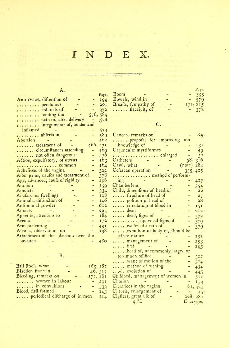 A. Page, Page. Boom  355 Abdomen, (Mention of * 199 Bowels, wind in - 579 - 201 Breads, fympathy of i/2I5 - 372 - 372 576> 585 - 5/8 C. inflamed - 579 - 589 Cancer, remarks on - %2g Abortion - 462 our 466, 471 knowledge of - 131 - 4^9 Carunculae myrtiformes - 49 - 476 * 5° Adtion, expulfatory, of uterus - 163 Catheters 98, 316 - 164 Cawl, what - (note) 284 Adhefions of the vagina - 322 Cefarean operation 335’ 4°5 After pains, caufes and treatment of 578 Age, advanced, caufe of rigidity - 296 ing - 417 Amnion - JS 9 Chamberlens - 354 Amulets - 334 Child, dimenfions of head of 26 Anafarcous fwellings - 198 - 27 Animals, diftindlion of - 146 - 28 Antimonial ^owder - 602 ..... circulation of blood in - 151 Anxiety - 225 dead - 212 Appetite, attention to 184 - 372 Areola - 172 - 379 Arm prefenting - 431 - 379 Afcites, obfervations on - 198 Attachment of the placenta over the left to nature - 252 os uteri - 480 ..... management of - 253  2 95 ..... head of, uncommonly large , or B. too much oflified - 3°7 - 374 Ball (cool, what 165, 187 - 434 Bladder, done in 46, 317 . , . evolution of - 445 Bleeding, remarks on OO r-> Childbed, management of women in 57r -. 291 Chorion - 1.5 9 - 533 Cicatrices in the vagina 321 Blood, fird formed - 145 Clitoris, enlargement of 45 Clvders, great ufe of 228, 280 4 M Coccygis,