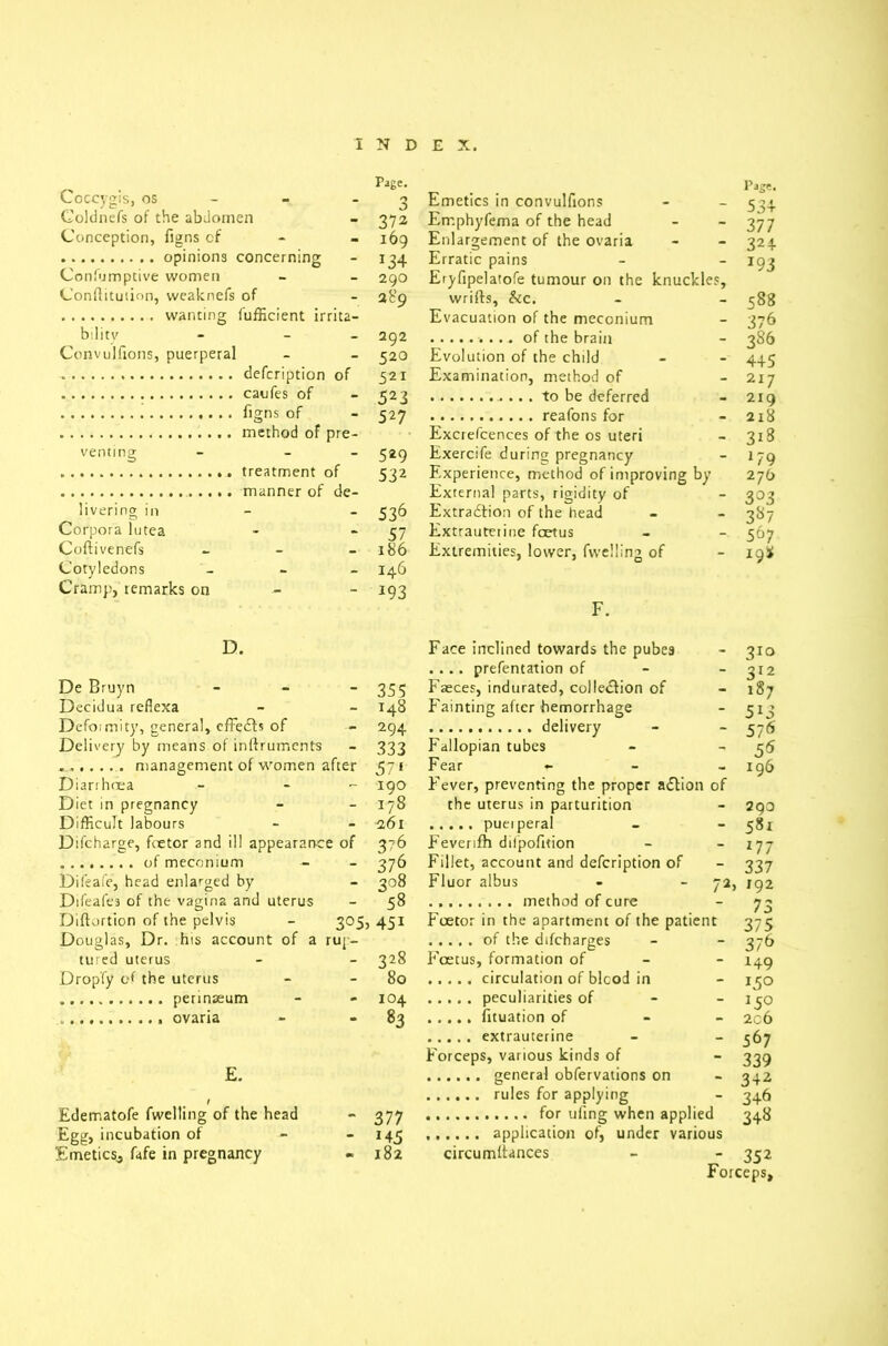 Coccygis, os Page. O 3 Emetics in convulfions Coldnefs of the abdomen - 372 Err.phyfema of the head Conception, figns cf - 169 Enlargement of the ovaria - x34 Erratic pains Confumptive women - 290 289 Eryfipelatofe tumour on the knuckle: Conftituiion, vveaknefs of - wrifts, &c. bilitv - - 292 Evacuation of the meconium Convullions, puerperal - 520 Evolution of the child of 521 Examination, method of - 523 - 527 venting pre- 529 Excrefcences of the os uteri Exercife during pregnancy 532 Experience, method of improving by livering in de- 536 External parts, rigidity of Extraction of the head Corpora lutea - 57 Extrauterine foetus Coftivenefs - 186 Extremities, lower, fwelling of Cotyledons Cramp, remarks on - 146 x93 Pag*. 534 377 324 T93 588 376 3S6 445 217 219 218 318 l79 276 3°3 3^7 567 198 F. D. De Bruyn Decidua reflexa Defoimity, general, effedts of Delivery by means of inftruments ... management of women after Diarrhoea Diet in pregnancy Difficult labours Difcharge, foetor and ill appearance of of meconium - Difeafe, head enlarged by Difeafes of the vagina and uterus Diftortion of the pelvis Douglas, Dr. his account of a rup tured uterus Dropfy of the uterus perinaeum ovaria £. Edematofe fwelling of the head Egg, incubation of Emetics, fafe in pregnancy Face inclined towards the pubes - 310 .... prefentation of - 312 - 355 Faeces, indurated, collection of - 187 - 148 Fainting after hemorrhage - 5X3 — 294 - 576 333 Fallopian tubes - 55 after 571 Fear - • 196 - 190 Fever, preventing the proper adtion of - 178 the uterus in parturition - 293 - 261 - 581 :e of 376 Feverifh dilpofition - *77 - 376 Fillet, account and defeription of - 337 - 308 Fluor albus 72, 192 - 58 73 3°5> 451 Foetor in the apartment of the patient 375 rup- - 376 - 328 Foetus, formation of - 149 - 80 - x 5° - 104 - x5° - 83 - 206 - 567 Forceps, various kinds of - 339 - 342 - 346 - 377 348 - *45 • 182 circumltances - 352 Forceps,