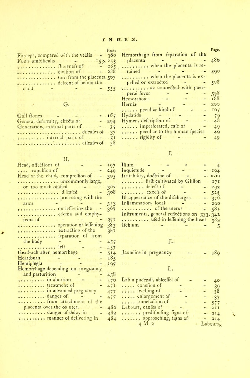 Page. Forceps, compared with the ve£tis - 360 Funis umbilicalis - I53>253 fhortnefs of - 285 . divifion of - 28b torn from the placenta 507 defcent of before the child - - “555 Gall (tones General deformity, effects of Generation, external parts of difeafes of internal parts of difeafes of 155 294 35 37 51 5^ H. Head, affedtions of - .... expulfion of - Head of the child, compreffion of uncommonly large, or too much oflified difeafed prefenting with the arms fema of the body on leflening the edema and emphy- operation of leflening extracting of the feparation of from left Head-ach alter hemorrhage Heartburn Hemorrhage from feparation of the placenta - - - when the placenta is re- tained - - - . when the placenta is ex- pelled or extracted as connected with puer- peral fever - Hemorrhoids - Hernia --- .. ^. . . peculiar kind of - Hydatids - Hymen, defcription of imperforated, cafe of peculiar to the human fpecies rigidity of - r. 197 Ilium - 249 Inquietude - 305 Irritability, dodtrine of full cultivated by Glifldn 307 defedt of - 308 excels of 111 appearance of the difcharges- 313 Inflammation, local 367 of the uterus Inftruments, general refledticns on 333, 377 ufed in leflening the head 383 Ifchium - - 3*7 455 457 5H 1% J. jaundice in pregnancy Pag*. 486 49O 508 598 188 200 i°7 79 48 49 49 49 4 *94 xv hi 171 292 523 375 290 581 3 42 382 5 189 Hemiplegia - 197 Hemorrhage depending on pregnancy L. and parturition 45 8 470 Labia pudendi, abfcelies of - 40 471 - 39 477 - 38 477 — 37 - 577 placenta over the os uteri 480 Labours, caufes of 211 48Z • 214 484 - 214 4 M 2 Lab ours,.
