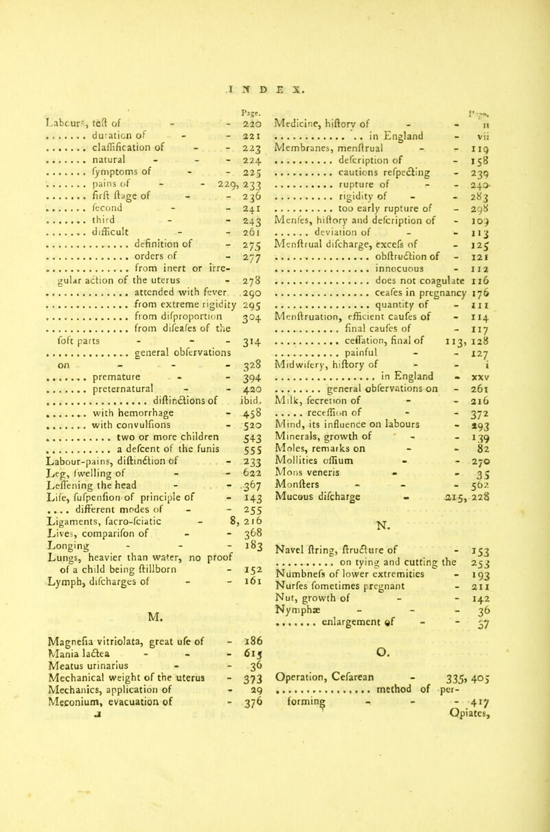 Page. Labours, teft of 220 duration of - - 221 clarification of 223 natural - - 224 fymptoms of 225 pains of - 229, 233 firft ftage of 236 fecond - - 241 third - - 243 difficult - - 26J definition of - 275 orders of - 277 from inert or irre- gular action of the uterus - 278 atcended with fever 290 from extreme rigidity 295 from difproportion 304 from difeafes of the foft parts - - 314 general obfervations on 328 premature - - 394 preternatural - - 420 diftindtions of ibid. ... with hemorrhage - 458 .. with convulfions - 520 two or more children 543 a defcent of the funis 555 Labour-pains, diftindtion of - 233 Leg, Iwelling of - — 622 Lefi'ening the head - - 367 Life, fufpenfion of principle of - 143 .... different modes of - - 255 Ligaments, facro-fciatic - 8, 216 Lives, comparifon of 368 Longing - - - 183 Lungs, heavier than water, no proof of a child being ftillbom - 152 Lymph, difcharges of - - 161 M. p Medicine, hiftorv of - - 11 in England - vis Membranes, menftrual - - 119 defcription of 158 cautions reflecting - 239 rupture of - 240- rigidity of - 283 too early rupture of - 298 Menfes, hiftory and defcription of - 109 deviation of - - 113 Menfirual difcharge, excefs of - 125 obftrudtion of - 121 innocuous - 112 does not coagulate 116 ceafes in pregnancy 176 quantity of - HI Menftruation, efficient caufes of - 114 ..... final caufes of - 117 ceffation, final of 113,128 painful - - 127 Midwifery, hiftory of i in England • xxv general obfervations on - 261 Milk, fecrenon of receffion of Mind, its influence on labours Minerals, growth of Moles, remarks on Mollifies offium Mons veneris Monfters Mucous difcharge N. Navel firing, ftrudlure of on tying and cutting the 253 Numbnefs of lower extremities - 193 Nurfes fometimes pregnant - 211 Nut, growth of 142 Nymphae - - 36 enlargement of 37 - 216 - 372 ~ *93 - L39 - 82  270 - 35 - 562 215, 228 - 153 Magnefia vitriolata, great ufe of - i86 Mania ladlea - 613 Meatus urinarius - -36 Mechanical weight of the uterus - 373 Mechanics, application of - 29 Meconium, evacuation of - 376 j 0. Operation, Cefarean 335s 405 per- forming  .417 (vpl cltCS}