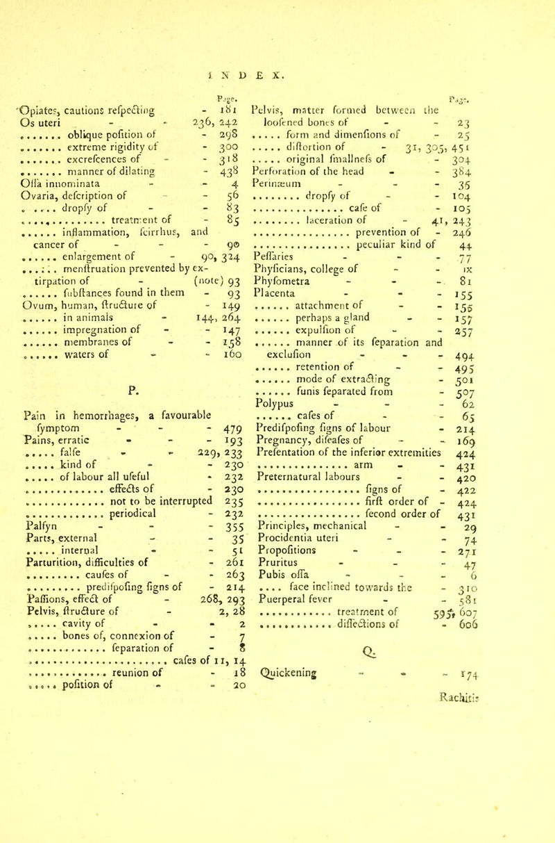 P-.ge. 'Opiate?j cautions refpefting i hi i Pelvis, matter formed between tire Os uteri 236, 242 loofened bones of - 23 - 298 - 25 - 300 3°;5> 45i - 3'8 - 3°4 - 438 Perforation of the head - 384 Oifa innominata 4 Perinaeurn - 35 Ovaria, defcription of - 56 - 104 „ ..... dropfy of - «3 - 105 - 85 41, 24? and - 246 cancer of 9© 9°. 3M Pefiaries 77 ex- Phyficians, college of IX tirpation of (note) 93 Phyfometra - 81 - 93 Placenta - 155 Ovum, human, ftrudtuie of - 149 - 155 H4> 264  157 - H7 - 257 - *58 160 exclufion - 494 - 495 - 501 P. - 5°7 Polypus 62 Pain in hemorrhages, a favourable - 65 fymptom - 479 Predifpofmg figns of labour - 214 Pains, erratic - *93 Pregnancy, difeafes of - 169 229, 233 Prefentation of the inferior extremities 424 „ , , , , bind of 220 - AO T 0 * 232 Preternatural labours 451 - 420 - 230 - 422 . nor to he interruoted - 232 Palfyn - 355 Principles, mechanical 29 Parts, external - 35 Procidentia uteri 74 - 51 Propofitions - 271 Parturition, difficulties of - 261 Pruritus 47 - 263 Pubis ofia 6 - 214 .... face inclined towards the - 310 Paffions, effect of 268, 293 Puerperal fever - 581 Pelvis, flruiture of 2, 28 59 ft 607 - 2 » 606 7 8 Qa . reunion of - i8 Quickening ~ 174 „. o.. pofrtion of 20 Rachitis