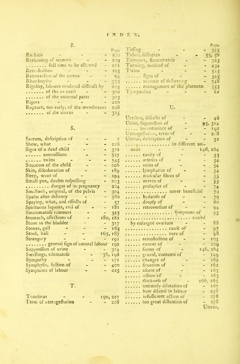 R. Page* Page. Tiffing- - 355. Rachitis - a 70 Tubes, fallopian - 55> 56 Reckoning of women 209 Tumours, fteatomatofe - 323 211 Turning, method of - 434 Retroflection - i°3 Twins - 5-^3 Retroveifion of the uterus 94 — 545 Rhonhuyfen - 355 - 54^ Rigidity, labours rendered difficult by 295 553 300 Tympanites - 8/ 3°3 Rigors - 226 Rupture, too early, of the membranes 298 U. 325 Urethra, difeafes of - 46 Urine, fuppreffion of 95a 3J4 s. - 192 Uterogeftation, term of - ac8 Sacrum, defeription of 2 Uterus, defeription of - 5* Shew, what - 22S ani- Signs of a dead child 372 mals 14.6. 264 527 - 53 545 - 54 Situation of the child 206 - . 54 Skin, difcoloration of 189 - 54 Sleep, want of - 194 - 55 Small pox, doubts refpedling 203 - 55 204 - 74 Smallnefs, original, of the pelvis 304 79 Spafm after delivery 580 - 79 Spaying, what, and effects of 57 - 80 Spirituous liquors, evil of - 181 - 94 Steatomatofe tumours 323 of 95 Stomach, affedfions of - 180, 182 Stone in the bladder 3*7 by enlarged ovarium - 83 Stones, gall - l65 - 9 ^ Stool, ball - - 165, 187 - 98 Strangury - 191 - 103 102 - 129 Suppreffion of urine 3r4 146, 264 Swellings, edematofc - 38, 198 - 149 Sympathy - - J71 - 162 Symphyfis, fedlion of 400 - 162 Symptoms of labour »■ 225 - 163 - 163 thicknefs of 166, 26s T. - 167 - 236 Tenefmus - - igo, 227 - 278 Term of uterogeftation 208 - 27S Uterus,