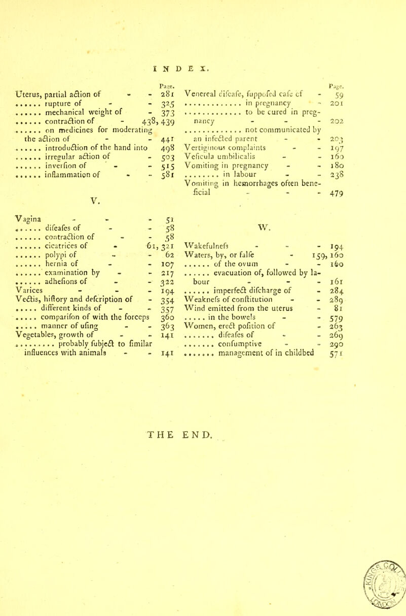 Uterus, partial adfion of . Pa?e. 28l - 32.5 - 373 438, 439 the adiion of ing 441 493 - 5°3 - 5J5 - 581 V. Vagina • 5i „. . . . . difeafes of - 53 - 53 61 , 321 - 62 - 107 - 217 - 322 Varices - 194 Vedtis, hiflory and defeription of - 354 - 357 360 - 363 Vegetables, growth of O 1 O - 141 probably fubjedt to fimilar influences v/ith animals - - 141 Venereal c'ifeafe, fuppofecl cafe of in pregnancy to be cured in preg- nancy - not communicated by an infedfed parent Vertiginous complaints Veficula umbilicalis Vomiting in pregnancy in labour Vomiting in hemorrhages often bene- ficial - - Page. 59 201 202 204 197 160 j 80 238 479 W. Wakeful nefs - 194 Waters, by, or falfe *59> 160 160 bour - - 161 - 284 Weaknefs of conftitution - 289 Wind emitted from the uterus - 81 - 579 Women, eredt pofition of difeafes of . confumptive ....... management of in childbed 263 269 290 571 THE END.