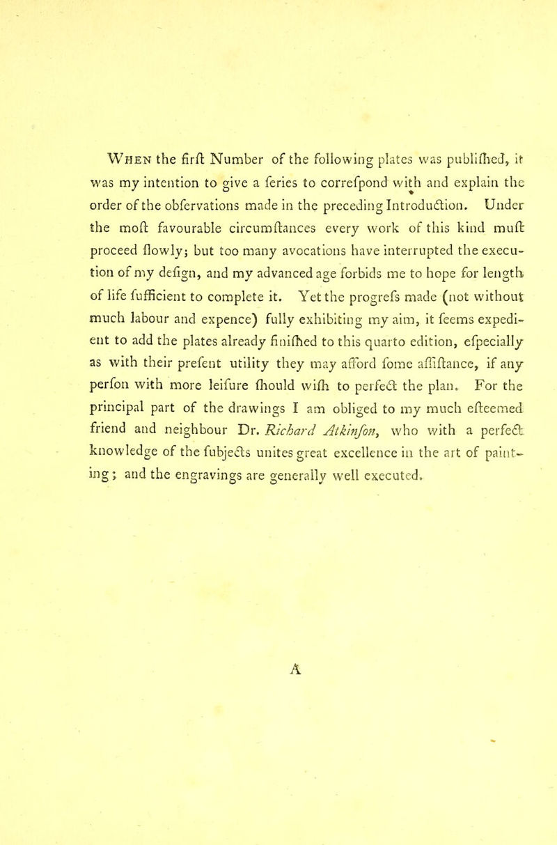 When the fir ft Number of the following plates was publiflied, it was my intention to give a feries to correfpond with and explain the order of the obfervations made in the preceding Introduction. Under the moft favourable circumftances every work of this kind muft proceed (lowly; but too many avocations have interrupted the execu- tion of my defign, and my advanced age forbids me to hope for length of life fufficient to complete it. Yet the progrefs made (not without much labour and expence) fully exhibiting my aim, it feems expedi- ent to add the plates already finifhed to this quarto edition, efpecially as with their prefent utility they may afford fome affiftance, if any perfon with more leifure fhould wifh to perfeCt the plan. For the principal part of the drawings I am obliged to my much efteemed friend and neighbour Dr. Richard Atkinfon, who with a perfect knowledge of the fubjefts unites great excellence in the art of paint- ing; and the engravings are generally well executed. A