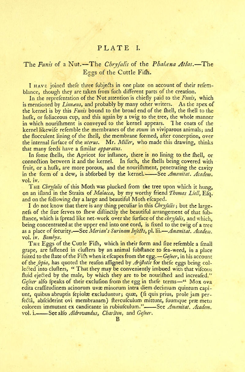 The Funis of a Nut.-—The Chryfalis of the Fhalacna Atlas.—The Eggs of the Cuttle Fifh. I have joined thefe three fubjedls in one plate on account of their refem- blance, though they are taken from fuch different parts of the creation. In the reprefentation of the Nut attention is chiefly paid to the Funis, which is mentioned by Linnaus, and probably by many other writers. As the apex of the kernel is by this Funis bound to the broad end of the fhel), the fhell to the hufk, or foliaceous cup, and this again by a twig to the tree, the whole manner in which nourifhment is conveyed to the kernel appears. T he coats of the kernel likewife refemble the membranes of the ovum in viviparous animals; and the flocculent lining of the fhell, the membrane formed, after conception, over the internal fur face of the uterus. Mr. Miller, who made this drawing, thinks that many feeds have a fimilar apparatus. In fome fhells, the Apricot for inftance, there is no lining to the fhell, or connection between it and the kernel. In fuch, the fhells being covered with fruit, or a hufk, are more porous, and the nourifhment, penetrating the cavity in the form of a dew, is abforbed by the kernel. See Amcenitat. Academ. vol. iv. The Chryfalis of this Moth was plucked from the tree upon which it hung, on an ifland in the Straits of Malacca, by my worthy friend Thomas Li ell, Efq. and on the following day a large and beautiful Moth efcaped. I do not know that there is any thing peculiar in this Chryfalis-, but the large- nefs of the fize ferves to lhew diftinchly the beautiful arrangement of that fub- ftance, which is fpread like net-work over the furface of the chryfalis, and which, being concentrated at the upper end into one cord, is fixed to the twig of a tree as a place of fecurity.-—See Merians Surinam Infers, pi. lii.—Amcenitat. Academ. vol. iv. Bcmbyx. The Eggs of the Cuttle Fifh, which in their form and fize refemble a finall grape, are fattened in clutters by an animal fubftance to fea-weed, in a place fuited to the ftate of the Fifh when it efcapes from the egg.—Gefner, in his account of the fepia, has quoted the reafon affigned by Ariflotle for thefe eggs being col- lected into clutters, “ That they may be conveniently imbued with that vifcous fluid ejedled by the male, by which they are to be nourifhed and increafed.” Gefner alfo fpeaks of their exclufion from the egg in thefe terms—“ Mox ova edita craflitudinem acinorum uvae minorum intra diem decimum quintum capi- unt, quibus abruptis fepiolas excluduntur^ quae, (fi quis prius, prole jam per- fe<51a, abfciderint ovi membranam) ftercufculum mittunt, fuumque prae metu colorem immutant ex candicante in rubiufculum.” See Amcenitat. Academ. vol. i.—See all'o Aldrovandus, Charlton, and Gefner. B