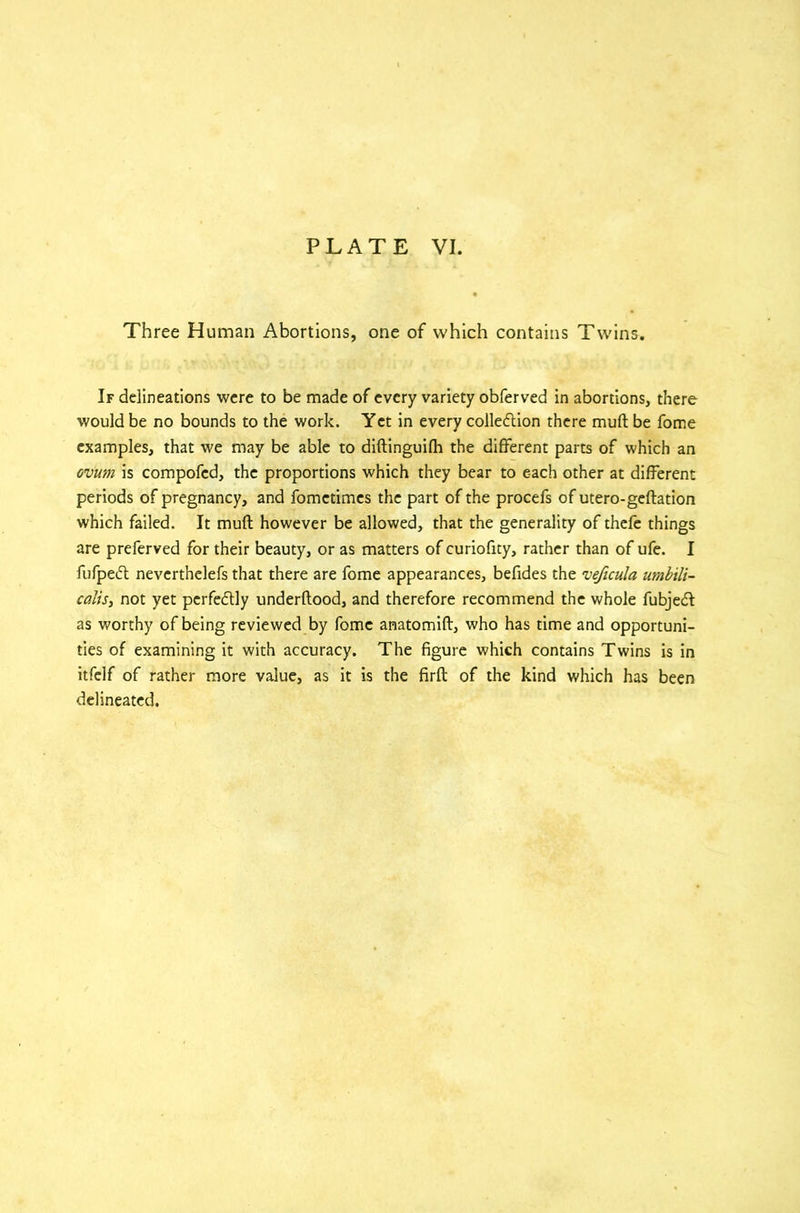 Three Human Abortions, one of which contains Twins. If delineations were to be made of every variety obferved in abortions, there would be no bounds to the work. Yet in every collection there mud be fome examples, that we may be able to diftinguifh the different parts of which an ovum is compofcd, the proportions which they bear to each other at different periods of pregnancy, and fometimes the part of the procefs of utero-geftation which failed. It mud however be allowed, that the generality of thefe things are preferved for their beauty, or as matters of curiofity, rather than of ufe. I fufpeCt neverthelefs that there are fome appearances, befides the veficula umbili- calis, not yet perfectly underftood, and therefore recommend the whole fubjeCt as worthy of being reviewed by fome anatomift, who has time and opportuni- ties of examining it with accuracy. The figure which contains Twins is in itfelf of rather more value, as it is the firft of the kind which has been delineated.