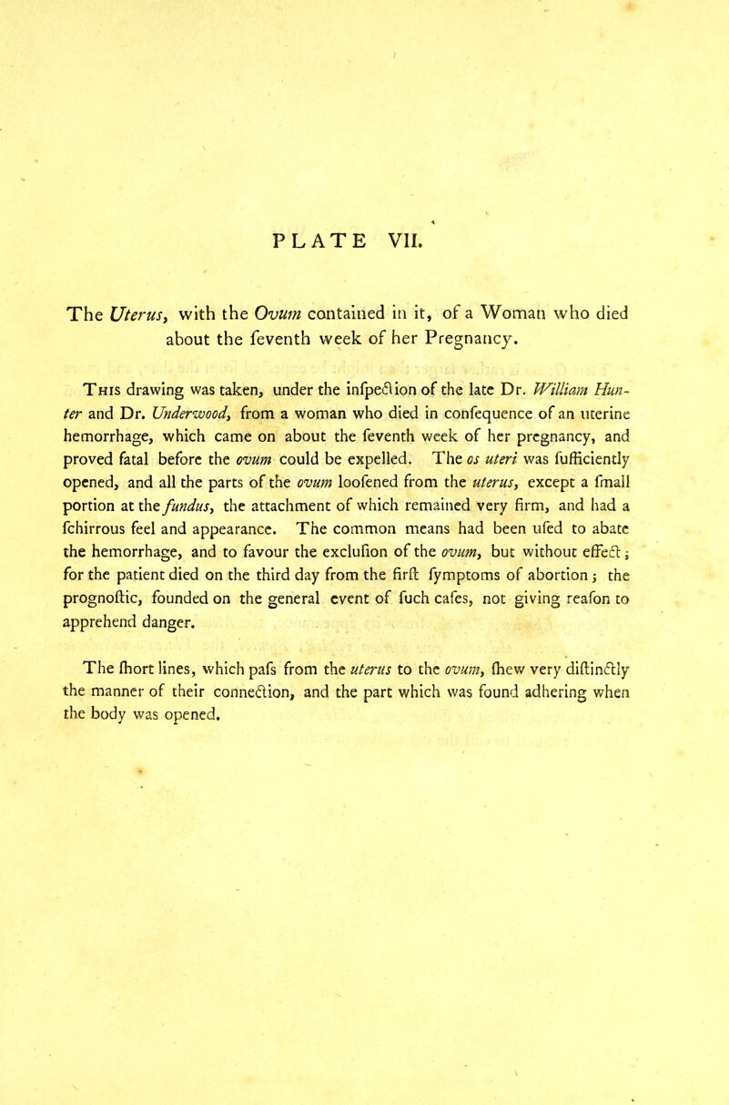 The Uterus, with the Ovum contained in it, of a Woman who died about the feventh week of her Pregnancy. This drawing was taken, under the infpeflion of the late Dr. William Hun- ter and Dr. Underwood, from a woman who died in confequence of an uterine hemorrhage, which came on about the feventh week of her pregnancy, and proved fatal before the ovum could be expelled. The os uteri was fufficiently opened, and all the parts of the ovum loofened from the uterus, except a fmali portion at the fundus, the attachment of which remained very firm, and had a fchirrous feel and appearance. The common means had been ufed to abate the hemorrhage, and to favour the exclufion of the ovum, but without effecl j for the patient died on the third day from the firft fymptoms of abortion j the prognoftic, founded on the general event of fuch cafes, not giving reafon to apprehend danger. The fhort lines, which pafs from the uterus to the ovum, {hew very diflinflly the manner of their connexion, and the part which was found adhering when the body was opened.
