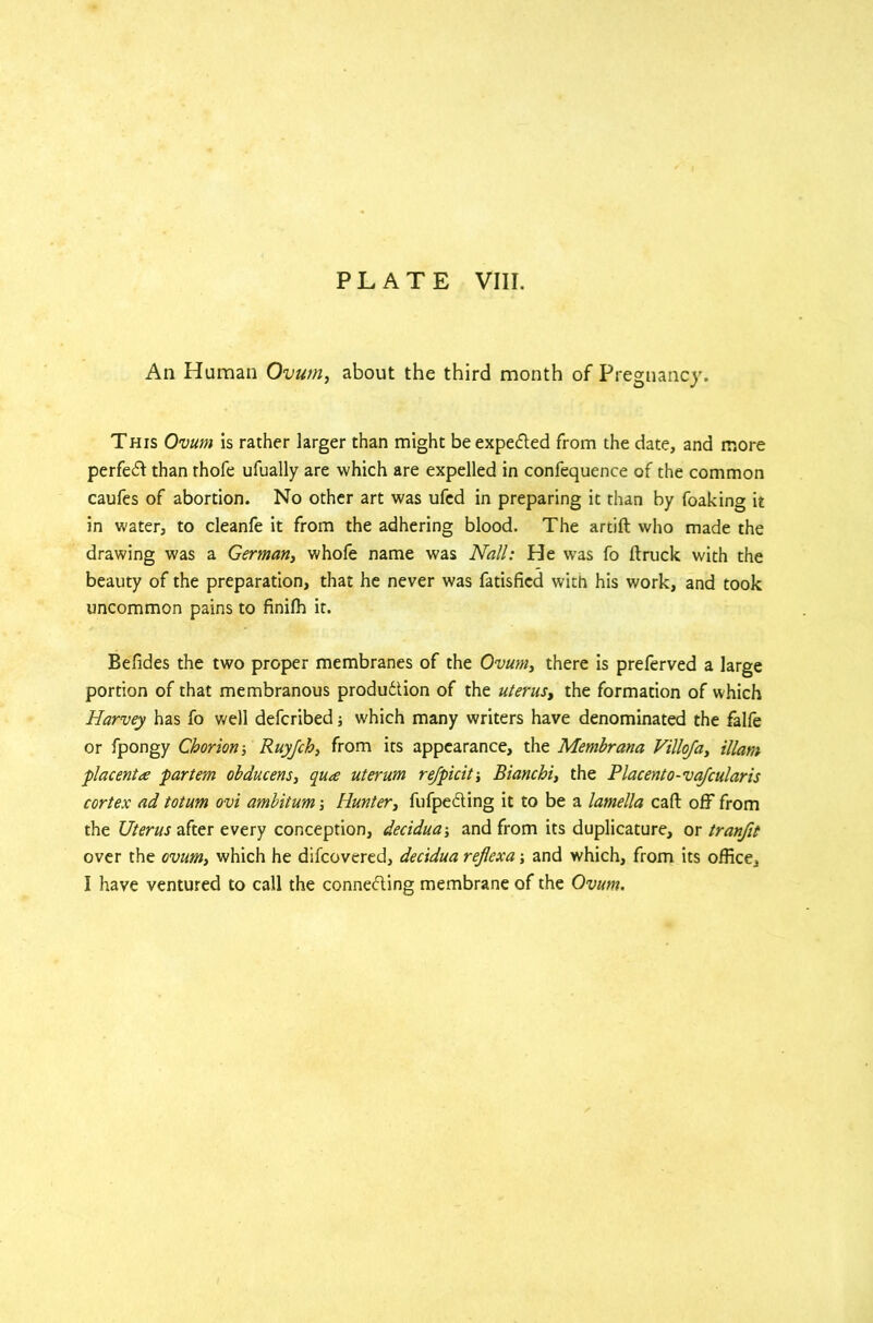 An Human Ovum, about the third month of Pregnancy. This Ovum is rather larger than might be expected from the date, and more perfect than rhofe ufually are which are expelled in confequence of the common caufes of abortion. No other art was ufed in preparing it than by foaking it in water, to cleanfe it from the adhering blood. The artift who made the drawing was a German, whole name was Nall: He was fo Itruck with the beauty of the preparation, that he never was fatisfied with his work, and took uncommon pains to finilh it. Befides the two proper membranes of the Ovum, there is preferved a large portion of that membranous produdtion of the uterus, the formation of which Harvey has fo well defcribed j which many writers have denominated the falfe or fpongy Chorion ■, Ruyjch, from its appearance, the Membrana Villoja, illam placenta partem obducens, qua uterum refpicit-, Bianchi, the Placento- vajcularis cortex ad totum ovi ambitum ■, Hunter, fufpedting it to be a lamella call off from the Uterus after every conception, deciduaj and from its duplicature, or tranfit over the ovum, which he difcovered, decidua reflexa; and which, from its office, I have ventured to call the connecting membrane of the Ovum.