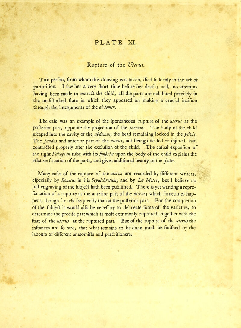 Rupture of the Uterus. The perfon, from whom this drawing was taken, died fuddenly in the aft of parturition. I fawher a very fhort time before her death} and, no attempts having been made to extradl the child, all the parts are exhibited precifely in the undifturbed (late in which they appeared on making a crucial incifion through the integuments of the abdomen. The cafe was an example of the fpontaneous rupture of the uterus at the pofterior part, oppofite the projedtion of the Jacrum. The body of the child efcaped into the cavity of the abdomen, the head remaining locked in the pelvis. The fundus and anterior part of the uterus, not being difeafed or injured, had contracted properly after the exclufion of the child. The cafual expanfion of the right Fallopian tube with its fimbria upon the body of the child explains the relative fituadon of the parts, and gives additional beauty to the plate. Many cafes of the rupture of the uterus are recorded by different writers, efpecially by Bonetus in his Sepulchretufn, and by La Motte •, but I believe no juft engraving of the fubjedt hath been publifhed. There is yet wanting a repre- fentation of a rupture at the anterior part of the uteruswhich fometimes hap- pens, though far lefs frequently than at the pofterior part. For the completion of the fubjedt it would alfo be neceffary to delineate fome of the varieties, to determine the precife part which is moft commonly ruptured, together with the ftate of the uterus at the ruptured part. But of the rupture of the uterus the inftances are fo rare, that what remains to be done muft be finifhed by the labours of different anatomifts and practitioners.