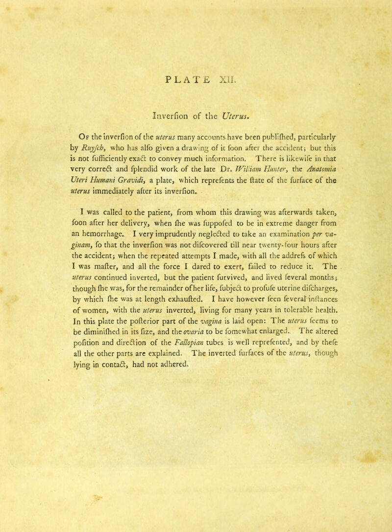 Inverfion of the Uterus. Of the inverfion of the uterus many accounts have been publ'lhed, particularly by Ruyjch, who has alfo given a drawing of it foon after the accident; but this is not fufficiently exad to convey much information. There is likewife in that very correct and fplendid work of the late Dr. William Hunter, the Anatomia Uteri Humani Gravidi, a plate, which reprefents the ftate of the furface of the uterus immediately after its inverfion.. I was called to the patient, from whom this drawing was afterwards taken, foon after her delivery, when fhe was fuppofed to be in extreme danger from an hemorrhage. I very imprudently negleded to take an examination per va- ginam, fo that the inverfion was not difcovered till near twenty-four hours after the accident; when the repeated attempts I made, with all the addrefs of which I was matter, and all the force I dared to exert, failed to reduce it. The uterus continued inverted, but the patient furvived, and lived feveral months; though fhe was, for the remainder of her life, fubjed to profufe uterine difcharges, by which fhe was at length exhaufted. I have however feen feveral inttances of women, with the uterus inverted, living for many years in tolerable health. In this plate the pofterior part of the vagina is laid open: The uterus feems to be diminifhed in its fize, and the ovaria to be fomewhat enlarged. The altered pofition and diredion of the Fallopian tubes is well reprefented, and by thefe all the other parts arc explained. The inverted furfaces of the uterus, though lying in contad, had not adhered.