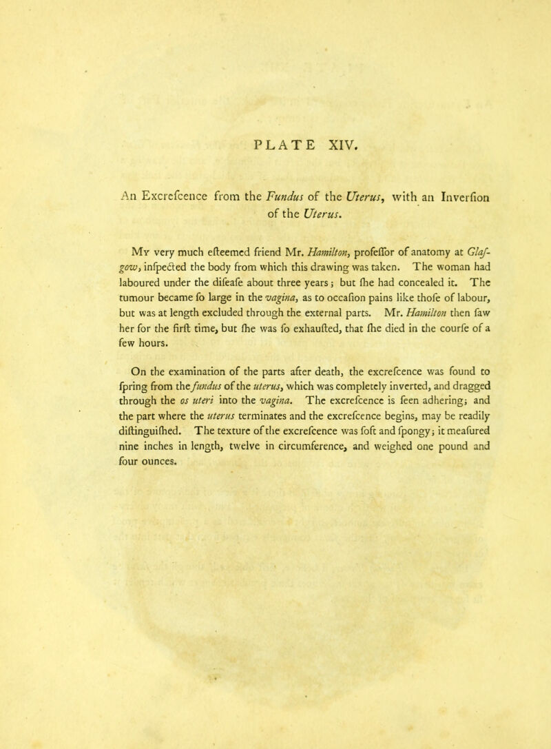 PLATE XIV. An Excrefcence from the Fundus of the Uterus, with an Inverfion of the Uterus. My very much efteemed friend Mr. Hamilton, profeffor of anatomy at GlaJ- gow, infpedted the body from which this drawing was taken. The woman had laboured under the difeafe about three years; but fbe had concealed it. The tumour became fo large in the vagina, as to occafion pains like thofe of labour, but was at length excluded through the external parts. Mr. Hamilton then faw her for the firft time, but (he was fo exhaufted, that fhe died in the courfe of a few hours. On the examination of the parts after death, the excrefcence was found to fpring from tht fundus of the uterus, which was completely inverted, and dragged through the os uteri into the vagina. The excrefcence is feen adhering; and the part where the uterus terminates and the excrefcence begins, may be readily diftinguifhed. The texture of the excrefcence was foft and fpongy; it meafured nine inches in length, twelve in circumference, and weighed one pound and four ounces.