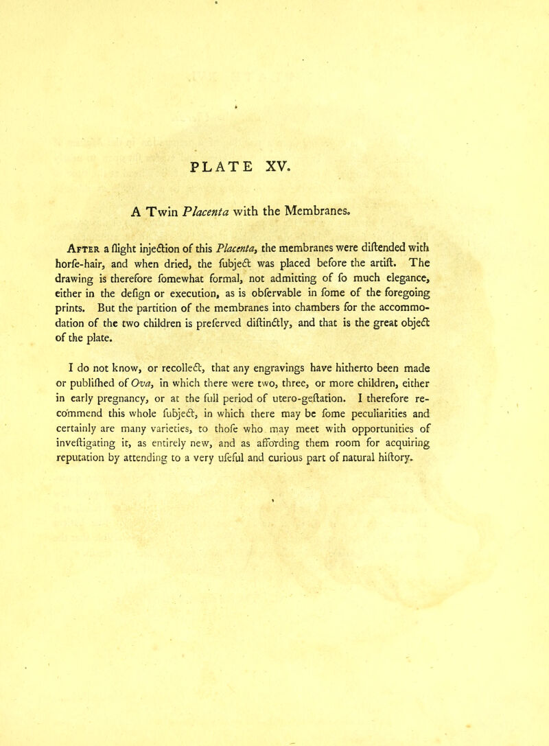 A Twin Placenta with the Membranes. After a flight injection of this Placenta, the membranes were diftended with horfe-hair, and when dried, the fubjedt was placed before the artift. The drawing is therefore fomewhat formal, not admitting of fo much elegance, either in the defign or execution, as is obfervable in fome of the foregoing prints. But the partition of the membranes into chambers for the accommo- dation of the two children is preferved diftindtly, and that is the great objedt of the plate. I do not know, or recoiled!:, that any engravings have hitherto been made or publifhed of Ova, in which there were two, three, or more children, either in early pregnancy, or at the full period of utero-geftation. I therefore re- commend this whole fubjedt, in which there may be fome peculiarities and certainly are many varieties, to thofe who may meet with opportunities of inveftigating it, as entirely new, and as affording them room for acquiring reputation by attending to a very ufeful and curious part of natural hiftory.