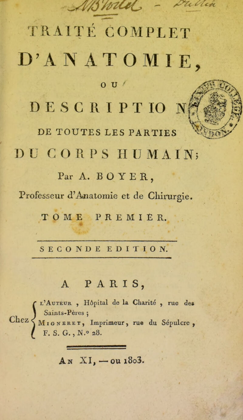 D’ANATOMIE, O U ^ D E s c R I P T 10 N DE TOUTES LES PARTIES J) ü c O R P S H U MAIN; Par A. B ü Y E R , Professeur d’Anatomie et de Chirurgie. TOME PREMIER. *i> SECONDE EDITION. A P A Pl I S , S l’Auteur , Hôpital de la Charité , rue de» Saints-Pères j Migneret, Imprimeur, rue du Sépulcre , F. S. G., N.o 28. An XI, — ou i8o3.