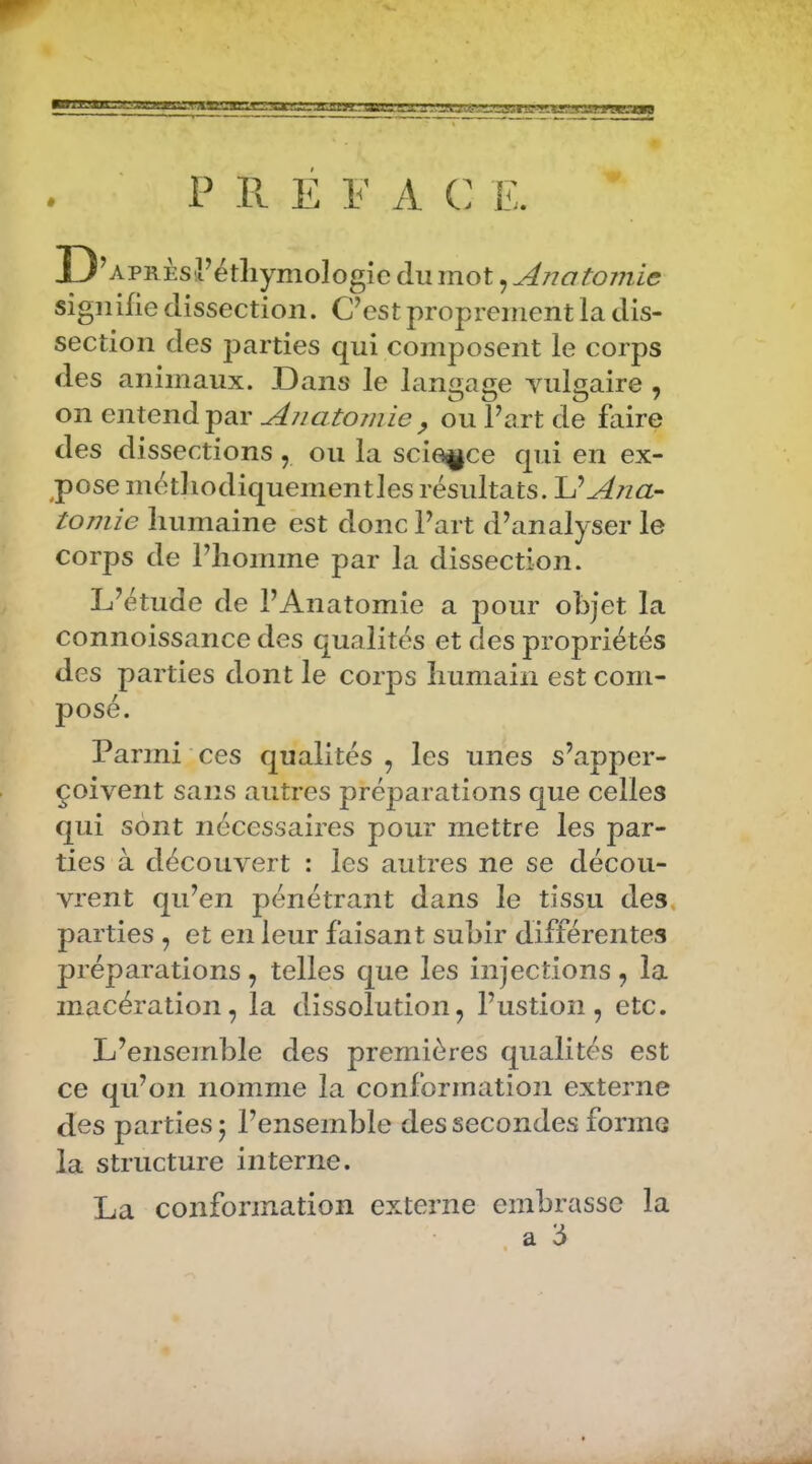 ■ Lüjl.i. ftlJiL P ?>. E 1^' A C E. D ’APRÈsiFétliymologic du mot, Anatomie signifie dissection. C’est propi'ement la dis- section des parties qui composent le corps des animaux. Dans le langage Yulgaire , on entend par Anatomie ^ ou l’art de faire des dissections , ou la science qui en ex- pose métliodiquementles résultats. Ana- tomie humaine est donc l’art d’analyser le corps de l’homme par la dissection. L’étude de l’Anatomie a pour objet la connoissance des qualités et des propriétés des parties dont le corps humain est com- posé. Parmi ces qualités , les unes s’apper- çoivent sans autres préparations que celles qui sont nécessaires pour mettre les par- ties à découvert : les autres ne se décou- vrent qu’en pénétrant dans le tissu des, parties , et en leur faisant subir différentes préparations , telles que les injections , la macération, la dissolution, l’ustion, etc. L’ensemble des premières qualités est ce qu’on nomme la conformation externe des parties j l’ensemble des secondes forme la structure interne. La conformation externe embrasse la a ‘6