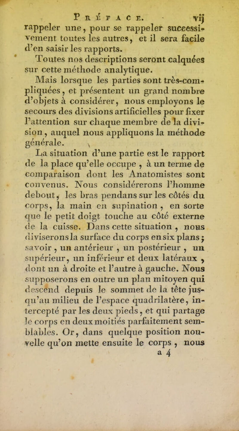 Préfacé. vîj rappeler une, pour se rappeler successi- vement toutes les autres, et il sera facile d’en saisir les rapports. Toutes nos descriptions seront calquées sur cette méthode analytique. Mais lorsque les parties sont très-com- pliquées , et présentent un grand nombre d’objets à considérer, nous employons le secours des divisions artificielles pour fixer l’attention sur chaque membre de la divi- sion , auquel nous appliquons la méthode générale. ^ La situation d’une partie est le rapport de la place qu’elle occupe , à un ternie de comparaison dont les Anatomistes sont convenus. Nous considérerons l’homme debout, les bras pendans sur les côtés du corps, la main en supination , en sorte que le petit doigt touche au côté externe de la cuisse. Dans cette situation , nous diviserons la surface du corps en six plans 5 savoir , un antérieur , un postérieur , un supérieur, un inférieur et deux latéraux y dont un à droite et l’autre à gauche. Nous supposerons en outre un plan mitoyen qui descend depuis le sommet de la tête jus- qu’au milieu de l’espace quadrilatère, in- tercepté par les deux pieds, et qui partage ]e corps en deux moitiés parfaitement sem- blables. Or, dans quelque position nou- velle qu’on mette ensuite le corps , nous