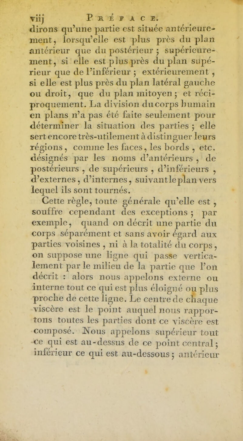 viij Préface. (lirons qu’une partie est située antérieure- ment, lorsqu’elle est j)lus près du plan antérieur que du postérieur 5 supérieure- ment, si elle est plus près du plan supé- rieur que de l’inférieur 5 extérieurement , si elle est plus près du plan latéral gauche ou droit, que du plan mitoyen j et réci- proquement. La division du corps humain en plans n’a pas été faite seulement pour déterminer la situation des parties 5 elle sert encore très-utilement à distinguer leurs régions, comme les faces, les bords , etc. désignés par les noms d’antérieurs , de postérieurs , de supérieurs , d’inférieurs , d’externes, d’internes, suivant le plan vers lequel ils sont tournés. Cette règle, toute générale qu’elle est , souffre cependant des exceptions • par exemple, quand on décrit une partie du corps séparément et sans avoir égard aux parties voisines , ni à la totalité du corps, on suppose une ligne qui passe vertica- lement par le milieu de la partie que l’on décrit : alors nous appelons externe ou interne tout ce qui est plus éloigné ou plus proche de cette ligne. Le centre de chaque viscere est le point auquel nous rappor- tons toutes les parties dont ce viscère est composé. Nous appelons supérieur tout ce qui est au-dessus de ce point central 5 inférieur ce qui est au-dessous j antérieur