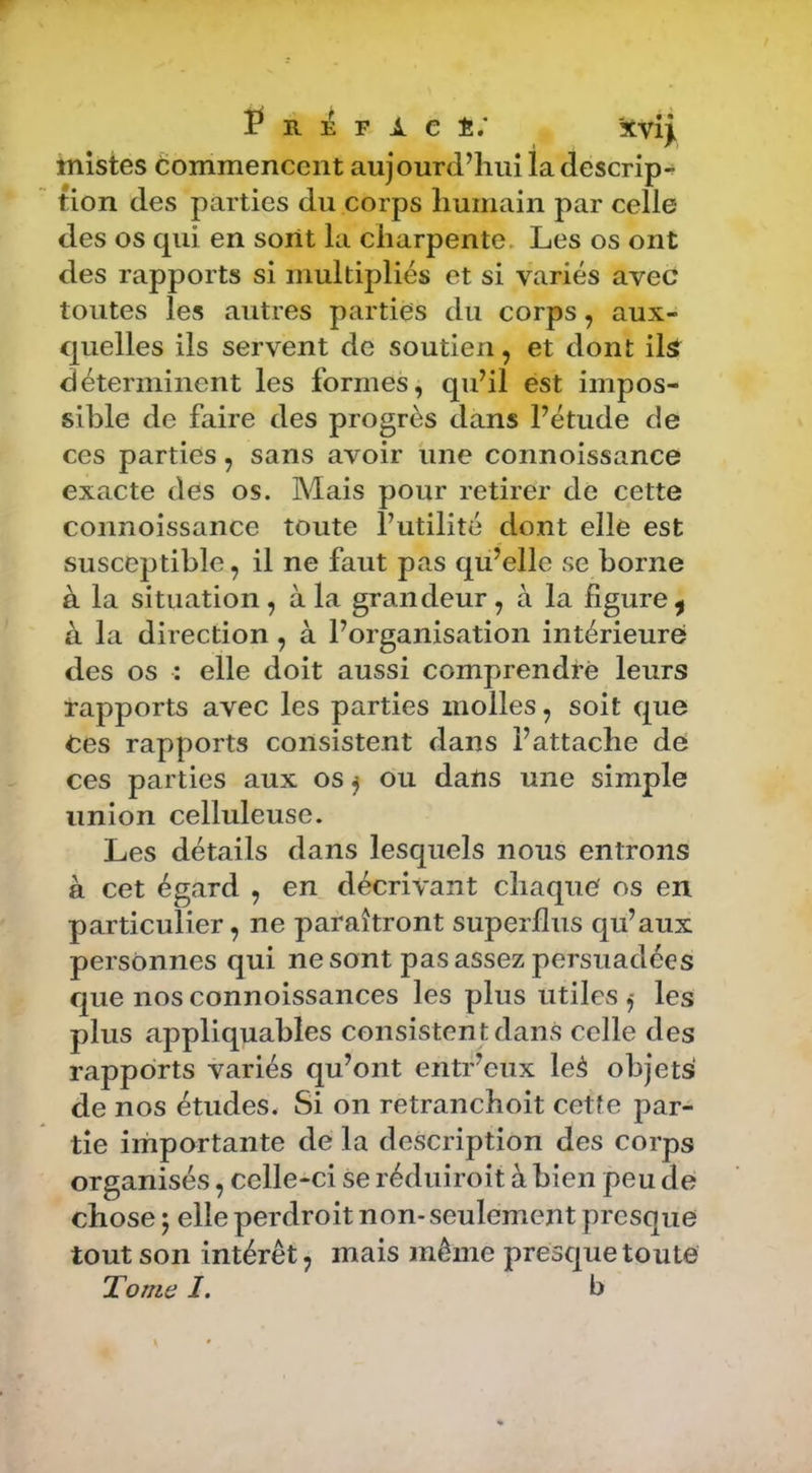 f R 32 F i. e é; xvij. mistes éommencent aujourd’hui la descrip-* tion des parties du corps humain par celle des os qui en soiit la charpente. Les os ont des rapports si multipliés et si variés avec toutes les autres parties du corps, aux- quelles ils servent de soutien, et dont ilâ déterminent les formes^ qu’il est impos- sible de faire des progrès dans l’étude de ces parties, sans avoir iine connoissance exacte des os. Mais pour retirer de cette connoissance toute l’utilité dont elle est susceptible, il ne faut pas qu’elle se borne à la situation, à la grandeur, à la figure^ à la direction , à l’organisation intérieure des os : elle doit aussi comprendre leurs rapports avec les parties molles, soit que Ces rapports consistent dans l’attache de ces parties aux os j ou datis une simple union celluleuse. Les détails dans lesquels nous entrons à cet égard , en décrivant chaque os en particulier, ne paraîtront superflus qu’aux personnes qui ne sont pas assez persuadées que nos connoissances les plus utiles ,- les plus appliquahles consisten t dans celle des rapports variés qu’ont entf’eux leà objets de nos études. Si on retranchoit cette par- tie importante de la description des corps organisés, celle-ci se réduiroit à bien peu de chose ; elle perdroit non- seulement presque tout son intérêt, mais même presque toute Tome I. b