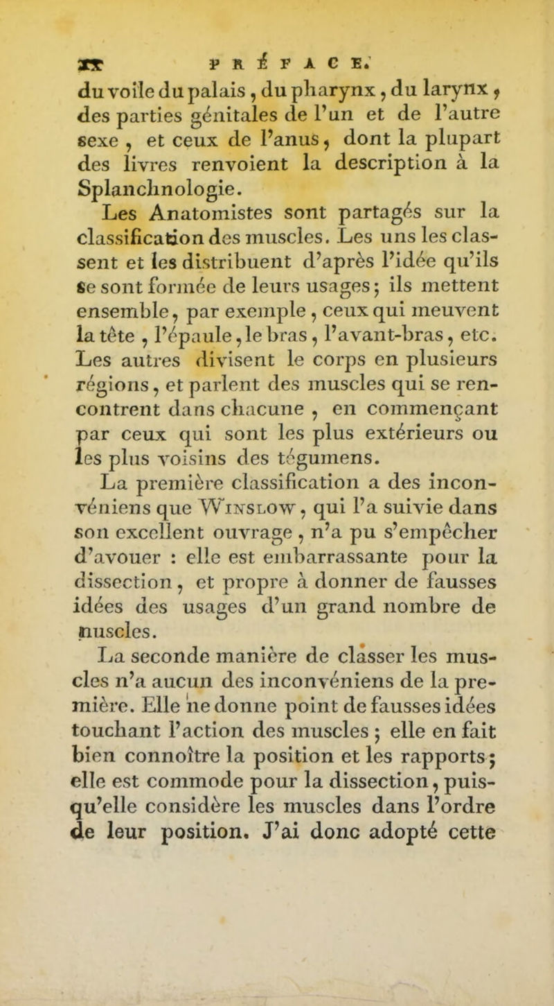 préface; du voile du palais, du pharynx, du larynx ^ des parties génitales de P un et de l’autre sexe , et ceux de Panus, dont la plupart des livres renvoient la description à la Splaiiclinologie. Les Anatomistes sont partagés sur la classification des muscles. Les uns les clas- sent et les distribuent d’après l’idée qu’ils Se sont formée de leurs usages ; ils mettent ensemble, par exemple, ceux qui meuvent la tète , Pépaule,lebras, l’avant-bras, etc. Les autres divisent le corps en plusieurs régions, et parlent des muscles qui se ren- contrent dans chacune , en commençant par ceux qui sont les plus extérieurs ou les plus voisins des tégumens. La premièi'e classification a des incon- véiiiens que Winslow, qui l’a suivie dans son excellent ouvrage , n’a pu s’empêcher d’avouer : elle est embarrassante pour la dissection , et propre à donner de fausses idées des usages d’un grand nombre de nuscles. La seconde manière de classer les mus- cles n’a aucun des inconvéniens de la pre- mière. Elle ne donne point de fausses idées touchant l’action des muscles 5 elle en fait bien connoître la position et les rapports 5 elle est commode pour la dissection, puis- qu’elle considère les muscles dans l’ordre de leur position. J’ai donc adopté cette