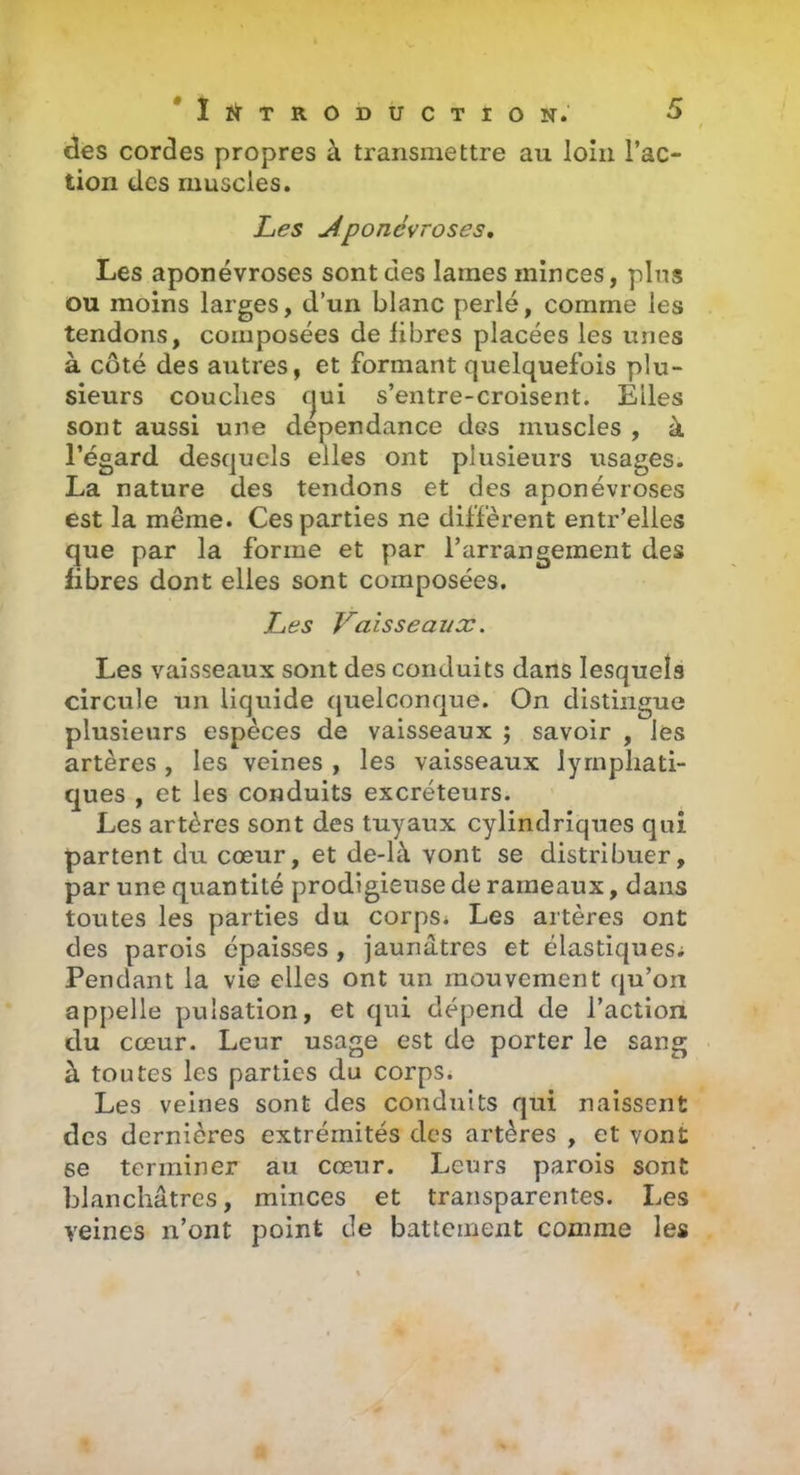 / des cordes propres à transmettre au loin l’ac- tion des muscles. Les Aponévroses, Les aponévroses sont des lames minces, pins ou moins larges, d’un blanc perlé, comme les tendons, composées de libres placées les unes à côté des autres, et formant quelquefois plu- sieurs couches cjui s’entre-croisent. Elles sont aussi une dépendance des muscles , à l’égard desquels elles ont plusieurs usages. La nature des tendons et des aponévroses est la même. Ces parties ne diffèrent entr’eiies que par la forme et par l’arrangement des fibres dont elles sont composées. Les Vaisseaux. Les vaisseaux sont des conduits dans lesquels circule un liquide quelconque. On distingue plusieurs espèces de vaisseaux ; savoir , les artères , les veines , les vaisseaux lymphati- ques , et les conduits excréteurs. Les artères sont des tuyaux cylindriques qui partent du cœur, et de-là vont se distribuer, par une quantité prodigieuse de rameaux, dans toutes les parties du corps* Les artères ont des parois épaisses , jaunâtres et élastiquesi Pendant la vie elles ont un mouvement qu’on appelle pulsation, et qui dépend de l’action du cœur. Leur usage est de porter le sang à toutes les parties du corps. Les veines sont des conduits qui naissent des dernières extrémités des artères , et vont se terminer au cœur. Leurs parois sont blanchâtres, minces et transparentes. Les veines n’ont point de battement comme les