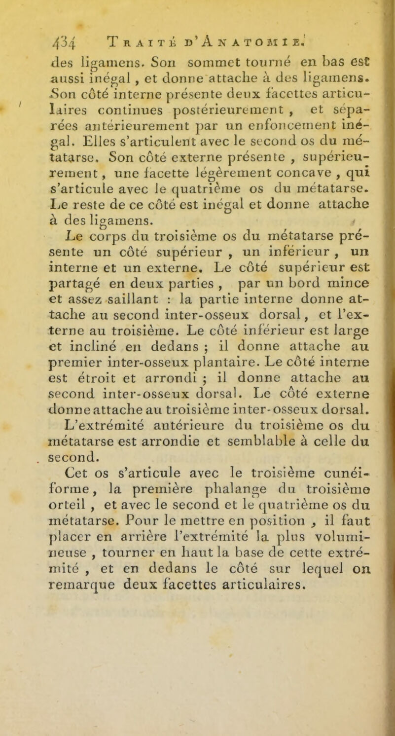 des ligamens. Son sommet tourné en bas est aussi inégal , et donne attache à des ligaineris. *Son côté interne présente deux facettes articu- laires continues postérieurement , et sépa- rées antérieurement par un enfoncement iné- gal. Elles s’articulent avec le second os du mé- tatarse. Son coté externe présente , supérieu- rement , une facette légèrement concave , qui s’articule avec le quatrième os du métatarse. 1j6 reste de ce coté est inégal et donne attache à des ligamens. Le corps du troisième os du métatarse pré- sente un côté supérieur , un inférieur , un interne et un externe. Le côté supérieur est partagé en deux parties , par un bord mince et assez saillant : la partie interne donne at- tache au second inter-osseux dorsal, et l’ex- terne au troisième. Le côté inférieur est large et incliné en dedans ; il donne attache au premier inter-osseux plantaire. Le côté interne est étroit et arrondi ; il donne attache au second inter-osseux dorsal. Le côté externe donne attache au troisième inter-osseux dorsal. L’extrémité antérieure du troisième os du métatarse est arrondie et semblable à celle du second. Cet os s’articule avec le troisième cunéi- forme, la première phalange du troisième orteil , et avec le second et le quatrième os du métatarse. Pour le mettre en position ^ il faut placer en arrière l’extrémité la plus volumi- neuse , tourner en haut la base de cette extré- mité , et en dedans le côté sur lequel on remarque deux facettes articulaires.