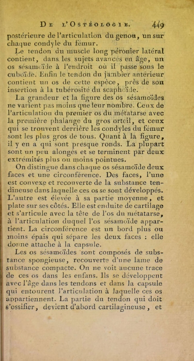 postérieure de rarticulation du genou, un sur chaque condyle du fémur. Le tendon du muscle long péronier latéral contient, dans les sujets avances en âge, un os sésamoïde à l’endroit où il passe sous le cuboïde. Lnlin le tendon du jambier antérieur contient un os de cette espèce, près de son insertion à la tubérosité du scaphoïde. La randeur et la figure des os sésamoïdes ne varient pas moins que leur nombre. Ceux de l’articulation du premier os du métatarse avec la première phalange du gros orteil, et ceux qui se trouvent derrière les condyles du fémur sont les plus gros de tous. Quant à la figure, il y en a qui sont presque ronds. La plupart sont un peu alongés et se terminent par deux extrémités plus ou moins pointues. On distingue dans chaque os sésamoïde deux faces et une circonférence. Des faces, l’une ( est convexe et recouverte de la substance ten- dineuse dans laquelle ces os se sont développés. L’autre est élevée à sa partie moyenne, et plate sur ses côtés. Elle est enduite de cartilage et s’articule avec la tête de l’os du métatarse, à l’articulation duquel l’os sésamoïde appar- tient. La circonférence est un bord plus ou 1 moins épais qui sépare les deux faces : elle I donne attache à la capsule. Les os sésamoïdes sont composés de subs- ! tance spongieuse, recouverte d’une lame de ; substance compacte. On ne voit aucune trace de ces os dans les enfans. Ils se développent avec l’âge dans les tendons et dans la capsule qui entourent l’articulation à laquelle ces os appartiennent. La partie du tendon qui doit s’ossifier, devient d’abord cartilagineuse , et