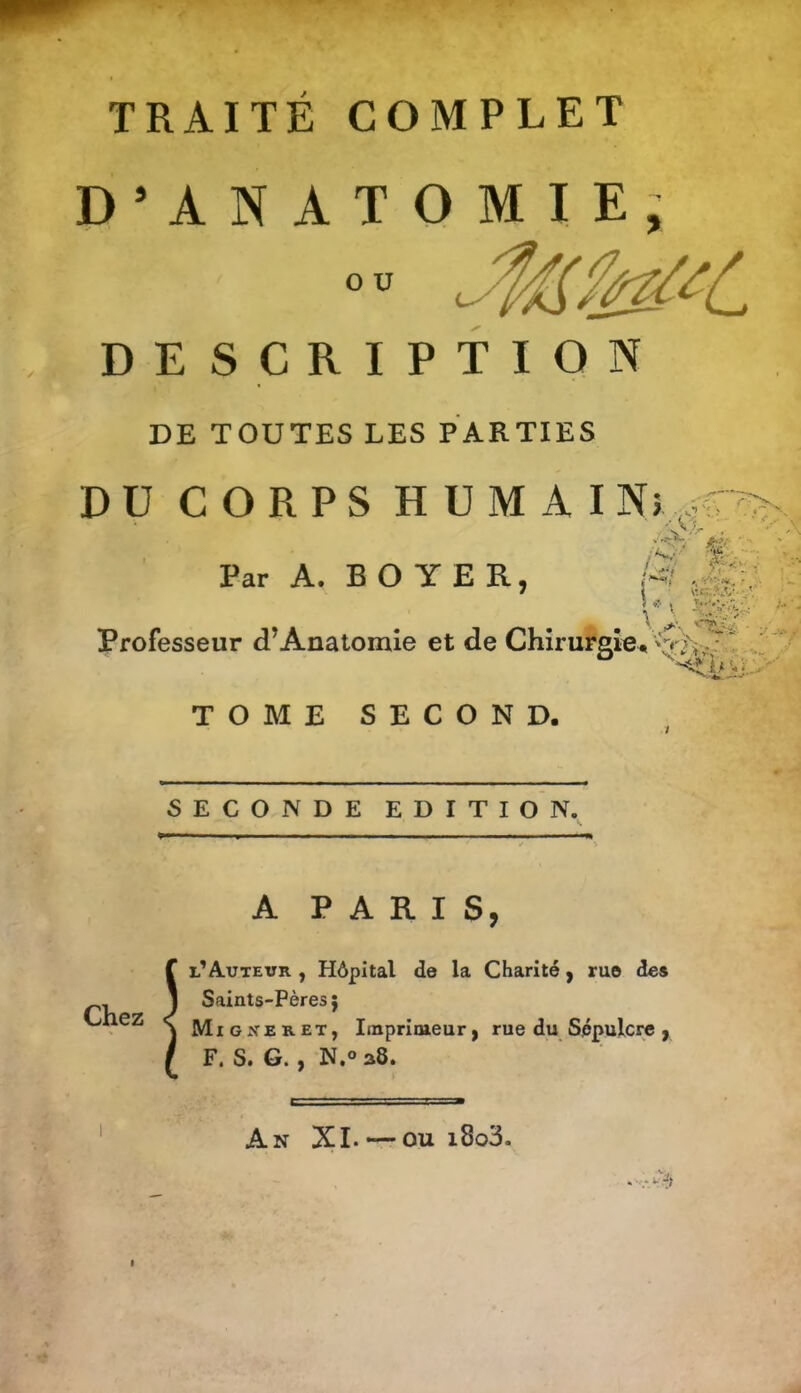 TRAITÉ COMPLET D*ANATOMIE, o u DESCRIPTION DE TOUTES LES PARTIES DU CORPS HUMAIN},. Par A. BOYER, M Professeur d^Anatomie et de Chirurgrô^ TOME SECOND. SECONDE EDITION. A PARIS, l'Auteur , Hôpital de la Charité y rue de» - 1 Saints-Pères ; < jvtiGXERET, Imprimeur ) rue du Sépulcre > F. S. G. , N.o a8. An XI. — ou i8o3.