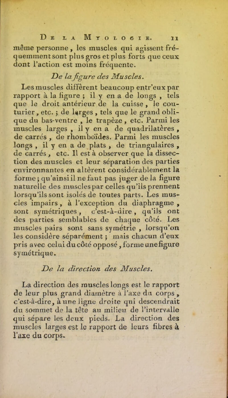 même personne , les muscles qui agissent fré- quemment sont plus gros et plus forts que ceux dont l'action est moins fréquente. De la fig ure des Muscles. Les muscles diffèrent beaucoup entr'eux par rapport à la figure ; il y en a de longs , tels que le droit antérieur de la cuisse , le cou- turier, etc. 5 de larges , tels que le grand obli- que du bas-ventre , le trapèze, etc. Parmi les muscles larges , il y en a de quadrilatères , de carrés , de rhomboïdes. Parmi les muscles longs , il y en a de plats , de triangulaires , de carrés , etc. Il est à observer que la dissec- tion des muscles et leur séparation des parties environnantes en altèrent considérablement la forme ; qu'ainsi il ne faut pas juger de la figure naturelle des muscles par celles qu'ils prennent lorsqu'ils sont isolés de toutes parts. Les mus- cles impairs , à l'exception du diaphragme , sont symétriques, c'est-à-dire, qu'ils ont des parties semblables de chaque côté. Les muscles pairs sont sans symétrie , lorsqu'on les considère séparément ; mais chacun d'eux pris avec celui ducôté opposé, forme une figure symétrique. De la direction des Muscles, La direction des muscles longs est le rapport de leur plus grand diamètre à l'axe da corps , c'est-à-dire, à une ligne droite qui descendrait du sommet de la tête au milieu de l'intervalle qui sépare les deux pieds. La direction des muscles larges est le rapport de leurs fibres à l'axe du corps.