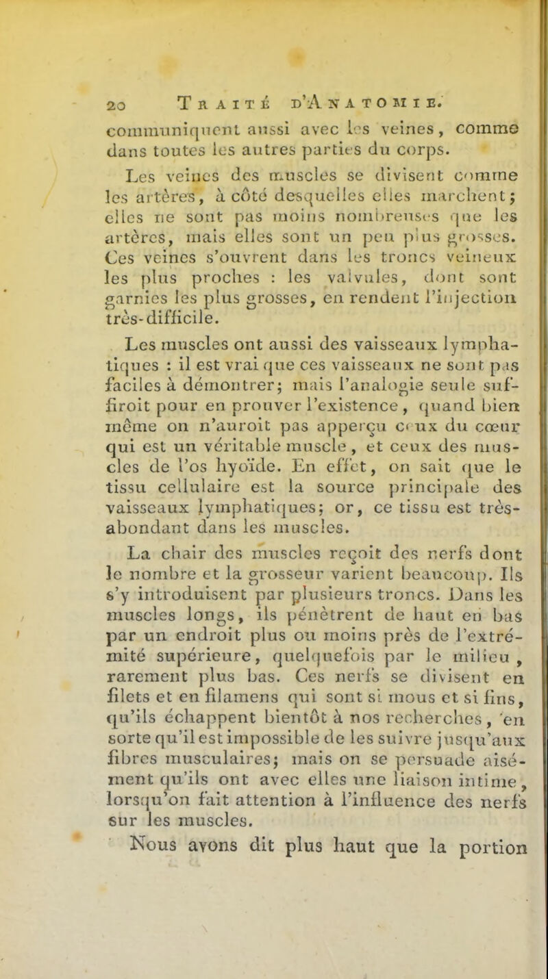 coiiimiiniqnont aussi avec [es veines, comme dans toutes les autres partie s du corps. Les veines des nriuscles se divisent comme les artères, à côté desquelles elles marchent j elles ne sont pas moins nomi)reust'S que les artères, mais elles sont un peu plus grosses. Ces veines s'ouvrent dans les troncs veineux les plus proches : les valvules, dont sont garnies les plus grosses, en rendent l'injection très-difficile. Les muscles ont aussi des vaisseaux lympha- tiques : il est vrai que ces vaisseaux ne sont pas faciles à démontrer; mais l'anaioji^ie seule suf- firoit pour en prouver l'existence , quand biert même on n'auroit pas apperçu c« ux du cœur qui est un véritable muscle, et ceux des mus- cles de l'os hyoïde. En efl'ct, on sait ([ue le tissu cellulaire est la source principale des vaisseaux lymphatiques; or, ce tissu est très- abondant dans les muscles. La chair des muscles reçoit des nerfs dont ]e nombre et la grosseur varient beaucoup. Ils s'y introduisent par plusieurs troncs. Dans les muscles longs, ils pénètrent de haut en bas par un endroit plus ou moins près de l'extré- mité supérieure, quelquefois par le milieu , rarement plus bas. Ces nerfs se divisent en filets et en filamens qui sont si mous et si lins, qu'ils échappent bientôt à nos recherches, en sorte qu'il est impossible de les suivre jus([u'aux fibres musculaires; mais on se persuade aisé- ment qu'ils ont avec elles une liaison intime, lorsqu'on fait attention à l'influence des nerfs sur les muscles. Nous avons dit plus haut que la portier