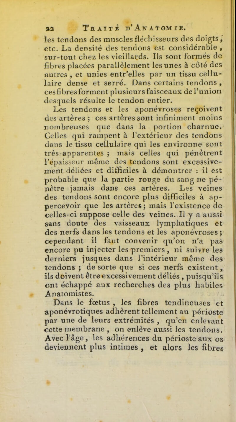 les tendons des muscles fléchisseurs des doigts, etc. La densité des tendons est considérable , sur-tout chez les vieillards. Ils sont formés de fibres placées parallèlement les unes à côté des autres , et unies entr'elles par un tissu cellu- laire dense et serré. Dans certains tendons , cesfibres forment plusieurs faisceaux de l'union desquels résulte le tendon entier. Les tendons et les aponévroses reçoivent des artères ; ces artères sont infiniment moins nombreuses que dans la portion charnue. Celles qui rampent à l'extérieur des tendons dans le tissu cellulaire qui les environne sont très-apparentes j mais celles qui pénètrent l'épaisseur même des tendons sont excessive- ment déliées et difficiles à démontrer : il est probable que la partie rous;e du sang ne pé- nètre jamais dans ces artères. Les veines des tendons sont encore plus difficiles à ap- percevoir que les artères; mais l'existence de celles-ci suppose celle des veines. Il y a aussi sans doute des vaisseaux lymphatiques et des nerfs dans les tendons et les aponévroses; cependant il faut convenir qu'on n'a pas encore pu injecter les premiers , ni suivre les derniers jusques dans l'intérieur même des tendons ; de sorte que si ces nerfs existent, ils doivent être excessivement déliés , puisqu'ils ont échappé aux recherches des plus habiles Anatomistes. Dans le fœtus , les fibres tendineuses et aponévrotiques adhèrent tellement au périoste par une de leurs extrémités , qu'en enlevant cette membrane , on enlève aussi les tendons. Avec l'âge, les adhérences du périoste aux os deviennent plus intimes , et alors les fibres r