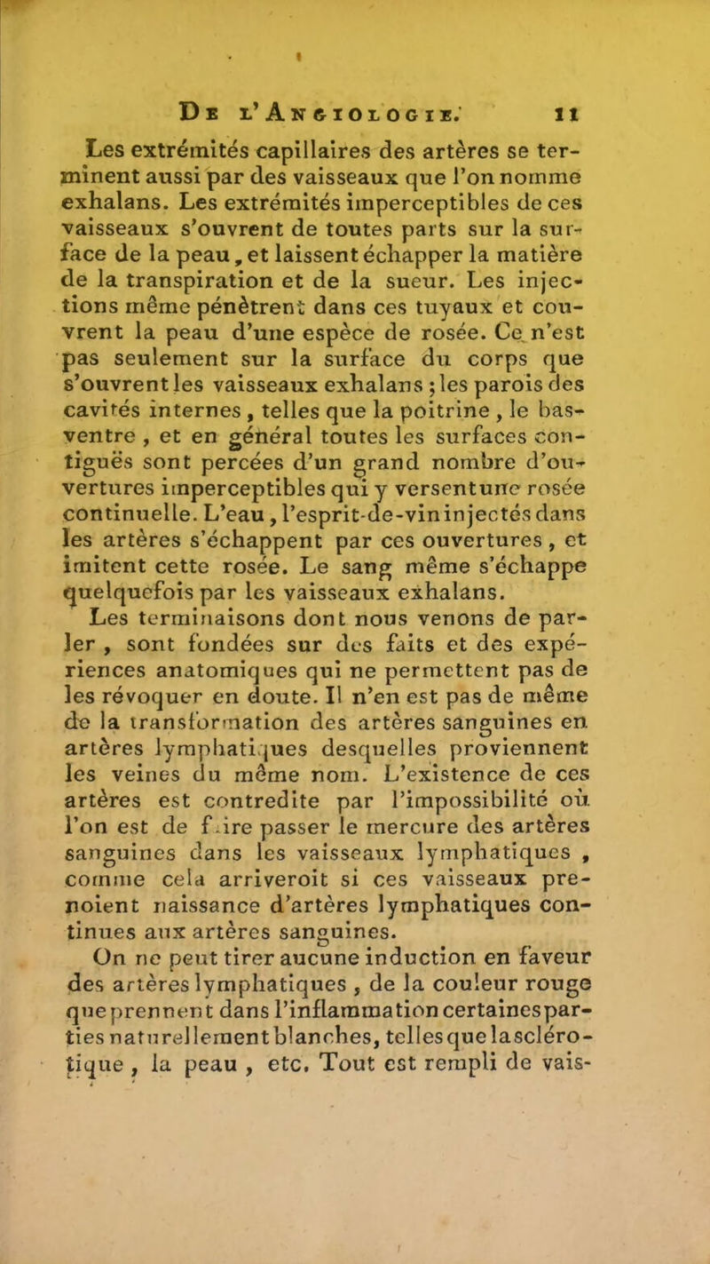 I De e’Angiologie. il Les extrémités capillaires des artères se ter- minent aussi par des vaisseaux que l’on nomme exhalans. Les extrémités imperceptibles de ces vaisseaux s’ouvrent de toutes parts sur la sur* face de la peau, et laissent échapper la matière de la transpiration et de la sueur. Les injec- tions même pénètrent dans ces tuyaux et cou- vrent la peau d’une espèce de rosée. Ce n’est pas seulement sur la surface du corps que s’ouvrent les vaisseaux exhalans ; les parois des cavités internes , telles que la poitrine , le bas- ventre , et en général toutes les surfaces con- tiguës sont percées d’un grand nombre d’ou- vertures imperceptibles qui y versentune rosée continuelle. L’eau, l’esprit-de-vin injectés dans les artères s’échappent par ces ouvertures, et imitent cette rosée. Le sang même s’échappe quelquefois par les vaisseaux exhalans. Les terminaisons dont nous venons de par- ler , sont fondées sur des faits et des expé- riences anatomiques qui ne permettent pas de les révoquer en doute. Il n’en est pas de même de la transformation des artères sanguines en artères lymphatiques desquelles proviennent les veines du même nom. L’existence de ces artères est contredite par l’impossibilité où. l’on est de f ire passer le mercure des artères sanguines dans les vaisseaux lymphatiques , comme cela arriveroit si ces vaisseaux pre- noient naissance d’artères lymphatiques con- tinues aux artères sanguines. On ne peut tirer aucune induction en faveur des artères lymphatiques , de la couleur rouge queprennent dans l’inflammation certainespar- ties naturellementblanches, tcllesquelascléro- tique , la peau , etc. Tout est rempli de vais-