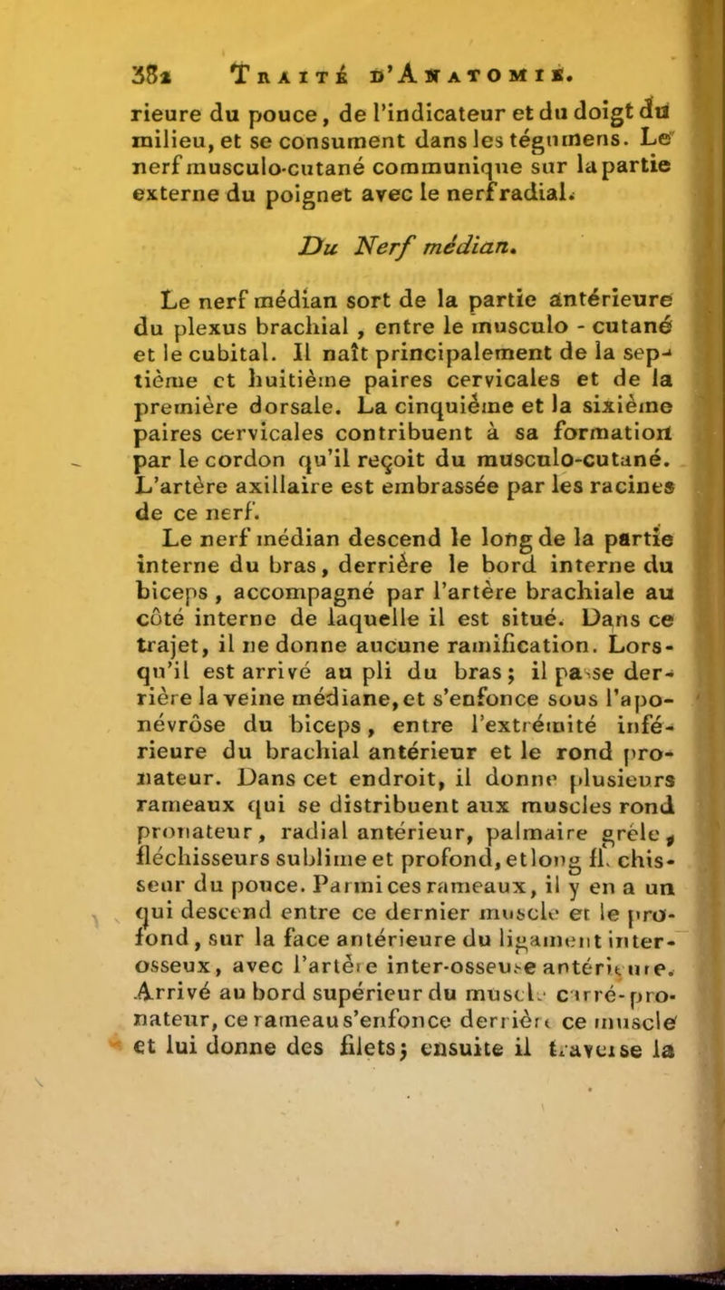 rieure du pouce, de l’indicateur et du doigt du milieu, et se consument dans les tégmnens. Le nerf inusculo-cutané communique sur la partie externe du poignet avec le nerf radiaL Du Nerf médian. Le nerf médian sort de la partie antérieure du plexus brachial , entre le musculo - cutané et le cubital. Il naît principalement de la sep-» tième et huitième paires cervicales et de la première dorsale. La cinquième et la sixième paires cervicales contribuent à sa formatioil par le cordon qu’il reçoit du musculo-cutané. L’artère axillaire est embrassée par les racines de ce nerf. Le nerf médian descend le long de la partie interne du bras, derrière le bord interne du biceps , accompagné par l’artère brachiale au côté interne de laquelle il est situé. Dans ce trajet, il ne donne aucune ramification. Lors- qu’il est arrivé au pli du bras; il passe der- rière la veine médiane, et s’enfonce sous l’apo- névrôse du biceps, entre l’extrémité infé- rieure du brachial antérieur et le rond pro- nateur. Dans cet endroit, il donne plusieurs rameaux qui se distribuent aux muscles rond pronateur, radial antérieur, palmaire grêle ÿ fléchisseurs sublime et profond, etlong fh chis- seur du pouce. Parmi ces rameaux, il y en a un qui descend entre ce der nier muscle et le pro- fond , sur la face antérieure du ligament in ter- osseux, avec l’artére inter-osseuse antérieure. Arrivé au bord supérieur du muscle carré-pro- nateur, ce rameau s’enfonce derrière ce muscle et lui donne des filets; ensuite il Irayeise la \