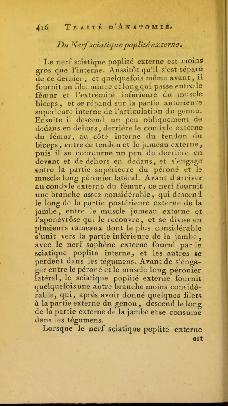 Du Nerf sciatique poplité externe. Le nerf sciatique poplité externe est moins gros que l’interne. Aussitôt qu’il s’est séparé de ce dernier, et quelquefois môme avant , il fournit un filet mince et longqui passe entre le fémur et l’extrémité inférieure du muscle biceps , et se répand sur la partie antérieure supérieure interne de l’articulation du genou. Ensuite il descend un peu obliquement de dedans en dehors, derrière le condyle externe du fcinur, au côté interne du tendon du biceps j entre ce tendon et le jumeau externe, puis il se contourne un peu de derrière en devant et de dehors en dedans, et s’engage entre la partie supérieure du péroné et le muscle long péronier latéral. Avant d’arriver au condyle externe du fémur, ce nerf fournit une branche assez considérable, qui descend le long de la partie postérieure externe de la jambe, entre Je muscle jumeau externe et l’aponévrôse qui Je recouvre, et se divise en plusieurs rameaux dont le plus considérable s’unit vers la partie inférieure de la jambe , avec le nerf saphène externe fourni par le sciatique poplité interne., et les autres se perdent dans les téguinens. Avant de s’enga- ger entre le péroné et le muscle long péronier latéral, le sciatique poplité externe fournit quelquefois une autre branche moins considé- rable, qui, après avoir donné quelques filets à la partie externe du genou , descend le long de la partie externe de la jambe et se consume dans les tégumens. Lorsque le nerf sciatique poplité externe est