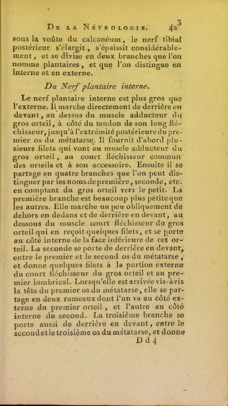 sous la voûte du calcanéum , le nerf tibial postérieur s’élargit , s’épaissit considérable- ment , et se divise en deux branches que l’on nomme plantaires , et que l’on distingue en interne et en externe. Du Nerf plantaire interne. Le nerf plantaire interne est plus gros que l’externe. 11 marche directement de derrière en devant, au dessus du muscle adducteur du gros orteil, à côté du tendon de son long flé- chisseur, jusqu’à l’extrémité postérieure du pre- mier os du métatarse. Il fournit d’abord plu- sieurs lilets qui vont au muscle adducteur du gros orteil , au court fléchisseur commun des orteils et à son accessoire. Ensuite il se partage en quatre branches que l’on peut dis- tinguer par les noms.depremière, seconde, etc. en comptant du gros orteil vers Je petit. lia première branche est beaucoup plus petite que les autres. Elle marche un peu obliquement de dehors en dedans et de derrière en devant, au dessous du muscle court fléchisseur du gros orteil qui en reçoit quelques filets, et se porte au côté interne de la face inférieure de cet or- teil. La seconde se porte de derrière en devant, entre le premier et le second os du métatarse , et donne quelques filets à la portion externe du court fléchisseur du gros orteil et au pre- mier loinbrical. Lorsqu’elle est arrivée vis-àvis la tête du premier os du métatarse, elle se par- tage en deux rameaux dont l’un va au côté ex- terne du premier orteil , et l’autre au côté interne du second. La troisième branche se porte aussi de derrière en devant, entre le second elle troisième os du métatarse, et donne