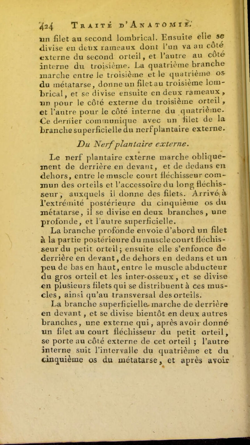 un filet au second lombrical. Ensuite elie^se divise en deux rameaux dont l’un va au cote externe du second orteil, et l’autre au cote interne du troisième. La quatrième branche marche entre le troisième et le quatrième os du métatarse, donne un filet au troisième loni- brical, et se divise ensuite en deux rameaux, un pour le côté externe du troisième orteil , et l’autre pour le côté interne du quatrième. Ce dernier communique avec un filet de la branche superficielle du nerf plantaire externe. Du Nerf plantaire externe. Le nerf plantaire externe marche oblique- ment de derrière en devant, et de dedans en dehors, entre le muscle court fléchisseur com- mun des orteils et l’accessoire du long fléchis- seur , auxquels ii donne des filets. Arrivera l’extrémité postérieure du cinquième os du métatarse, il se divise en deux branches, une profonde, et l autre superficielle. La branche profonde envoie d’abord un filet à la partie postérieure du muscle court fléchis- seur du petit orteil; ensuite elle s’enfonce de derrière en devant, de dehors en dedans et un peu de bas en haut, entre le muscle abducteur du gros orteil et les inter-osseux, et se divise en plusieurs filets qui se distribuent à ces mus- cles, ainsi qu’au transversal des orteils. La branche superficielle* marche de derrière en devant, et se divise bientôt en deux autres branches, une externe qui, après avoir donné un filet au court fléchisseur du petit orteil, se porte au côté externe de cet orteil ; l’autre interne suit l’intervalle du quatrième et du cinquième os du métatarse, et après avoir