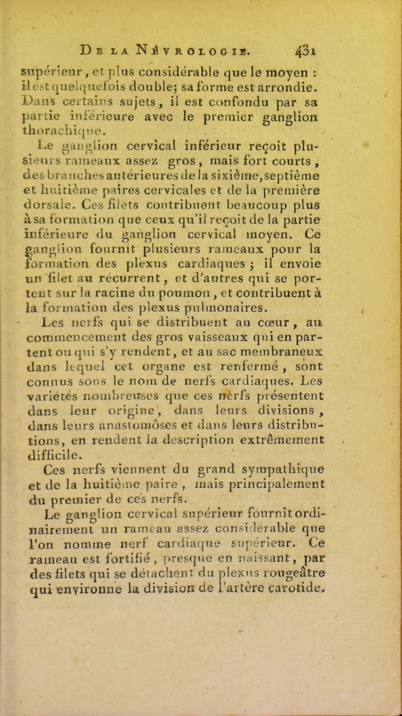 supérieur, et plus considérable que le moyen : il est quelquefois double; sa forme est arrondie. Dans certains sujets, il est confondu par sa partie inférieure avec le premier ganglion thorachique. Le ganglion cervical inférieur reçoit nlu- . r> o . P * * Sieurs rameaux assez gros, mais fort courts , des branches antérieures de la sixième,septième et huitième paires cervicales et de la première dorsale. Ces fîiets contribuent beaucoup plus à sa formation que ceux qu'il reçoit de la partie inférieure du ganglion cervical moyen. Ce ganglion fournit plusieurs rameaux pour la formation des plexus cardiaques ; il envoie un filet au récurrent, et d'autres qui se por- tent sur la racine du poumon , et contribuent à la formation des plexus pulmonaires. Les nerfs qui se distribuent au cœur , au commencement des gros vaisseaux qui en par- tent ou qui s’y rendent, et au sac membraneux dans lequel cet organe est renfermé , sont connus sous le nom de nerfs cardiaques. Les variétés nombreuses que ces nèrfs présentent dans leur origine, dans leurs divisions , dans leurs anastomoses et dans leurs distribu- tions, en rendent Ja description extrêmement difficile. Ces nerfs viennent du grand sympathique et de la huitième paire , mais principalement du premier de ces nerfs. Le ganglion cervical supérieur fournit ordi- nairement un rameau assez considérable que l’on nomme nerf cardiaque supérieur. Ce rameau est fortifié, presque en naissant, par des filets qui se détachent du plexus rougeâtre qui environne la division de l’artère carotide.